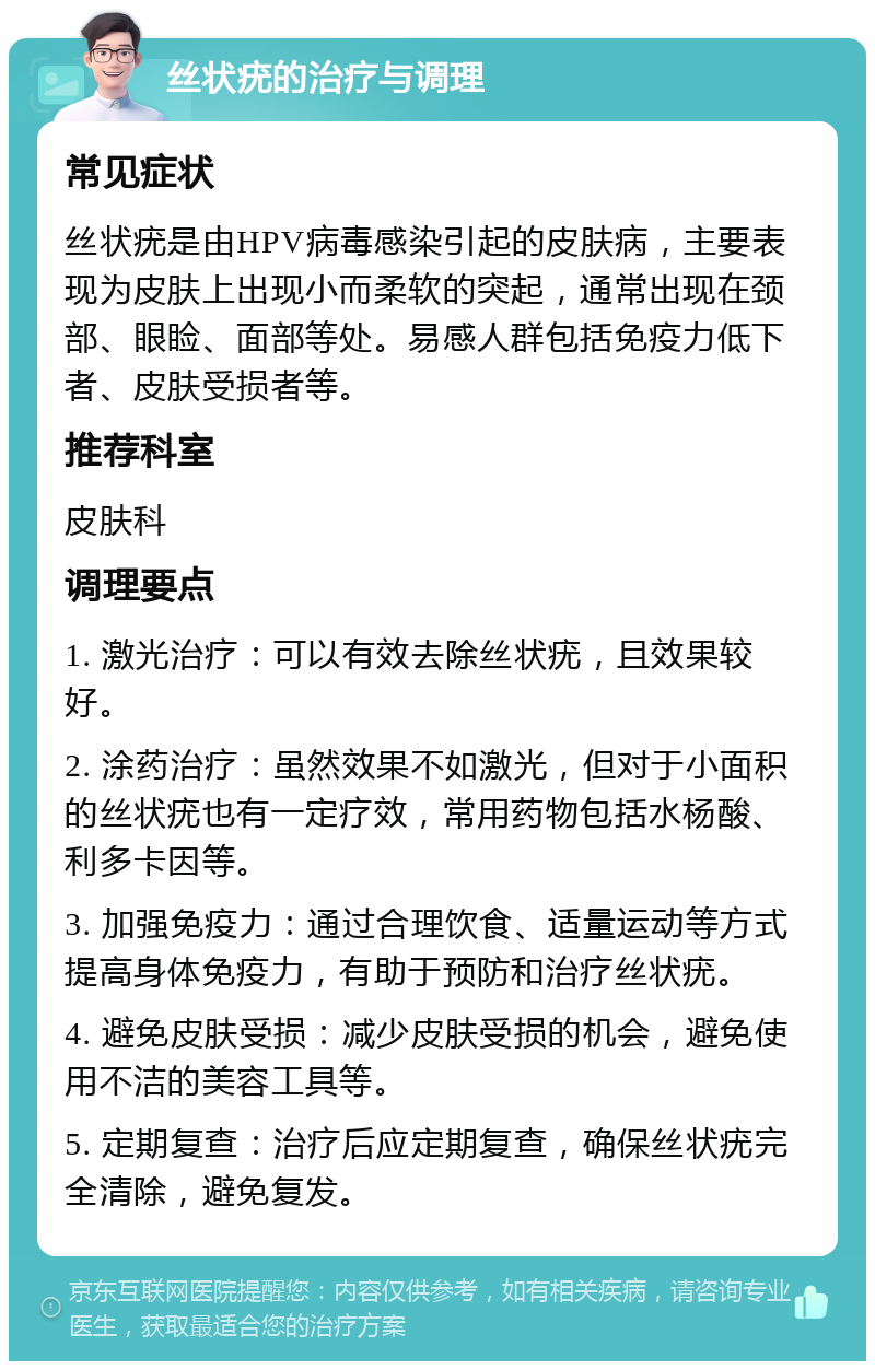 丝状疣的治疗与调理 常见症状 丝状疣是由HPV病毒感染引起的皮肤病，主要表现为皮肤上出现小而柔软的突起，通常出现在颈部、眼睑、面部等处。易感人群包括免疫力低下者、皮肤受损者等。 推荐科室 皮肤科 调理要点 1. 激光治疗：可以有效去除丝状疣，且效果较好。 2. 涂药治疗：虽然效果不如激光，但对于小面积的丝状疣也有一定疗效，常用药物包括水杨酸、利多卡因等。 3. 加强免疫力：通过合理饮食、适量运动等方式提高身体免疫力，有助于预防和治疗丝状疣。 4. 避免皮肤受损：减少皮肤受损的机会，避免使用不洁的美容工具等。 5. 定期复查：治疗后应定期复查，确保丝状疣完全清除，避免复发。