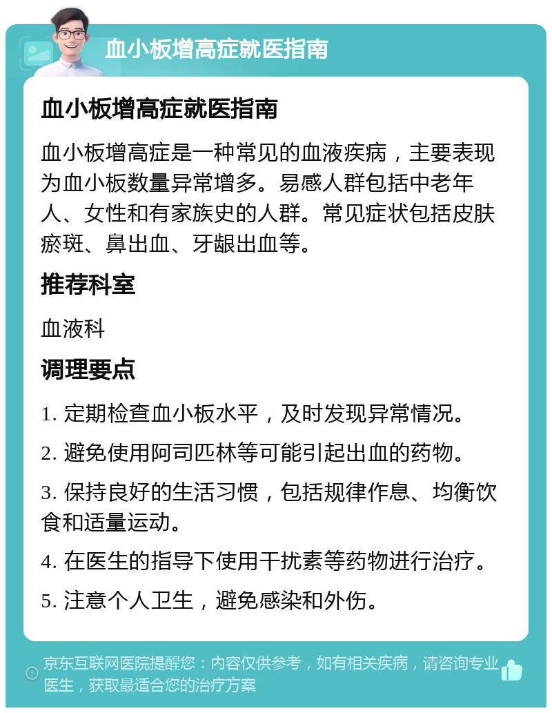 血小板增高症就医指南 血小板增高症就医指南 血小板增高症是一种常见的血液疾病，主要表现为血小板数量异常增多。易感人群包括中老年人、女性和有家族史的人群。常见症状包括皮肤瘀斑、鼻出血、牙龈出血等。 推荐科室 血液科 调理要点 1. 定期检查血小板水平，及时发现异常情况。 2. 避免使用阿司匹林等可能引起出血的药物。 3. 保持良好的生活习惯，包括规律作息、均衡饮食和适量运动。 4. 在医生的指导下使用干扰素等药物进行治疗。 5. 注意个人卫生，避免感染和外伤。