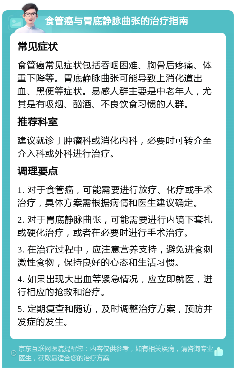 食管癌与胃底静脉曲张的治疗指南 常见症状 食管癌常见症状包括吞咽困难、胸骨后疼痛、体重下降等。胃底静脉曲张可能导致上消化道出血、黑便等症状。易感人群主要是中老年人，尤其是有吸烟、酗酒、不良饮食习惯的人群。 推荐科室 建议就诊于肿瘤科或消化内科，必要时可转介至介入科或外科进行治疗。 调理要点 1. 对于食管癌，可能需要进行放疗、化疗或手术治疗，具体方案需根据病情和医生建议确定。 2. 对于胃底静脉曲张，可能需要进行内镜下套扎或硬化治疗，或者在必要时进行手术治疗。 3. 在治疗过程中，应注意营养支持，避免进食刺激性食物，保持良好的心态和生活习惯。 4. 如果出现大出血等紧急情况，应立即就医，进行相应的抢救和治疗。 5. 定期复查和随访，及时调整治疗方案，预防并发症的发生。