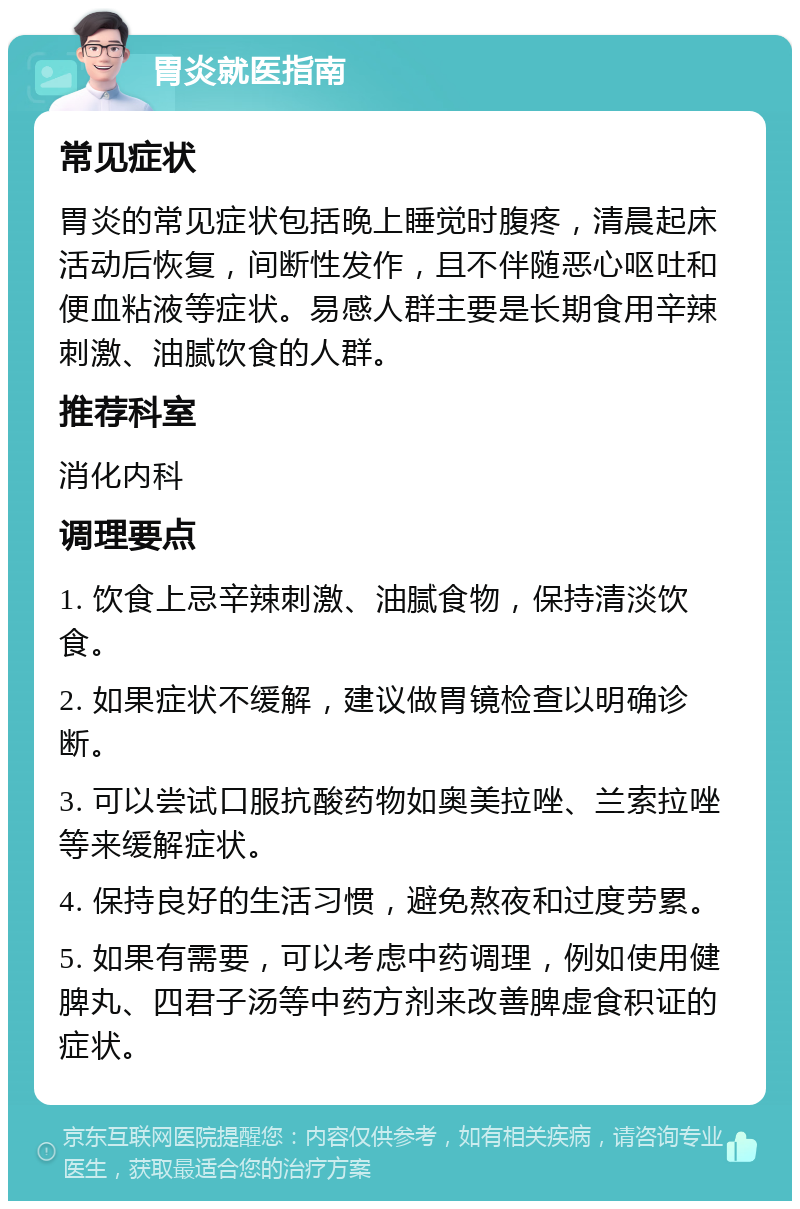 胃炎就医指南 常见症状 胃炎的常见症状包括晚上睡觉时腹疼，清晨起床活动后恢复，间断性发作，且不伴随恶心呕吐和便血粘液等症状。易感人群主要是长期食用辛辣刺激、油腻饮食的人群。 推荐科室 消化内科 调理要点 1. 饮食上忌辛辣刺激、油腻食物，保持清淡饮食。 2. 如果症状不缓解，建议做胃镜检查以明确诊断。 3. 可以尝试口服抗酸药物如奥美拉唑、兰索拉唑等来缓解症状。 4. 保持良好的生活习惯，避免熬夜和过度劳累。 5. 如果有需要，可以考虑中药调理，例如使用健脾丸、四君子汤等中药方剂来改善脾虚食积证的症状。