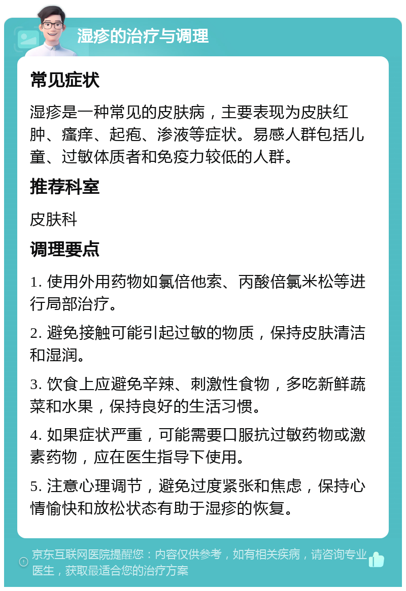 湿疹的治疗与调理 常见症状 湿疹是一种常见的皮肤病，主要表现为皮肤红肿、瘙痒、起疱、渗液等症状。易感人群包括儿童、过敏体质者和免疫力较低的人群。 推荐科室 皮肤科 调理要点 1. 使用外用药物如氯倍他索、丙酸倍氯米松等进行局部治疗。 2. 避免接触可能引起过敏的物质，保持皮肤清洁和湿润。 3. 饮食上应避免辛辣、刺激性食物，多吃新鲜蔬菜和水果，保持良好的生活习惯。 4. 如果症状严重，可能需要口服抗过敏药物或激素药物，应在医生指导下使用。 5. 注意心理调节，避免过度紧张和焦虑，保持心情愉快和放松状态有助于湿疹的恢复。