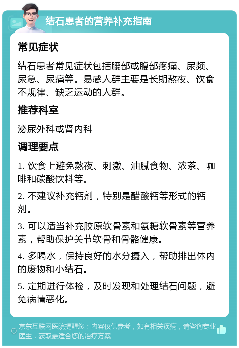 结石患者的营养补充指南 常见症状 结石患者常见症状包括腰部或腹部疼痛、尿频、尿急、尿痛等。易感人群主要是长期熬夜、饮食不规律、缺乏运动的人群。 推荐科室 泌尿外科或肾内科 调理要点 1. 饮食上避免熬夜、刺激、油腻食物、浓茶、咖啡和碳酸饮料等。 2. 不建议补充钙剂，特别是醋酸钙等形式的钙剂。 3. 可以适当补充胶原软骨素和氨糖软骨素等营养素，帮助保护关节软骨和骨骼健康。 4. 多喝水，保持良好的水分摄入，帮助排出体内的废物和小结石。 5. 定期进行体检，及时发现和处理结石问题，避免病情恶化。