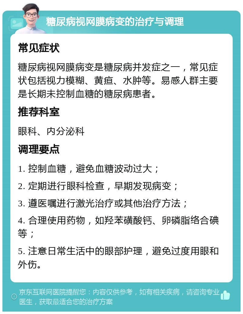 糖尿病视网膜病变的治疗与调理 常见症状 糖尿病视网膜病变是糖尿病并发症之一，常见症状包括视力模糊、黄疸、水肿等。易感人群主要是长期未控制血糖的糖尿病患者。 推荐科室 眼科、内分泌科 调理要点 1. 控制血糖，避免血糖波动过大； 2. 定期进行眼科检查，早期发现病变； 3. 遵医嘱进行激光治疗或其他治疗方法； 4. 合理使用药物，如羟苯磺酸钙、卵磷脂络合碘等； 5. 注意日常生活中的眼部护理，避免过度用眼和外伤。