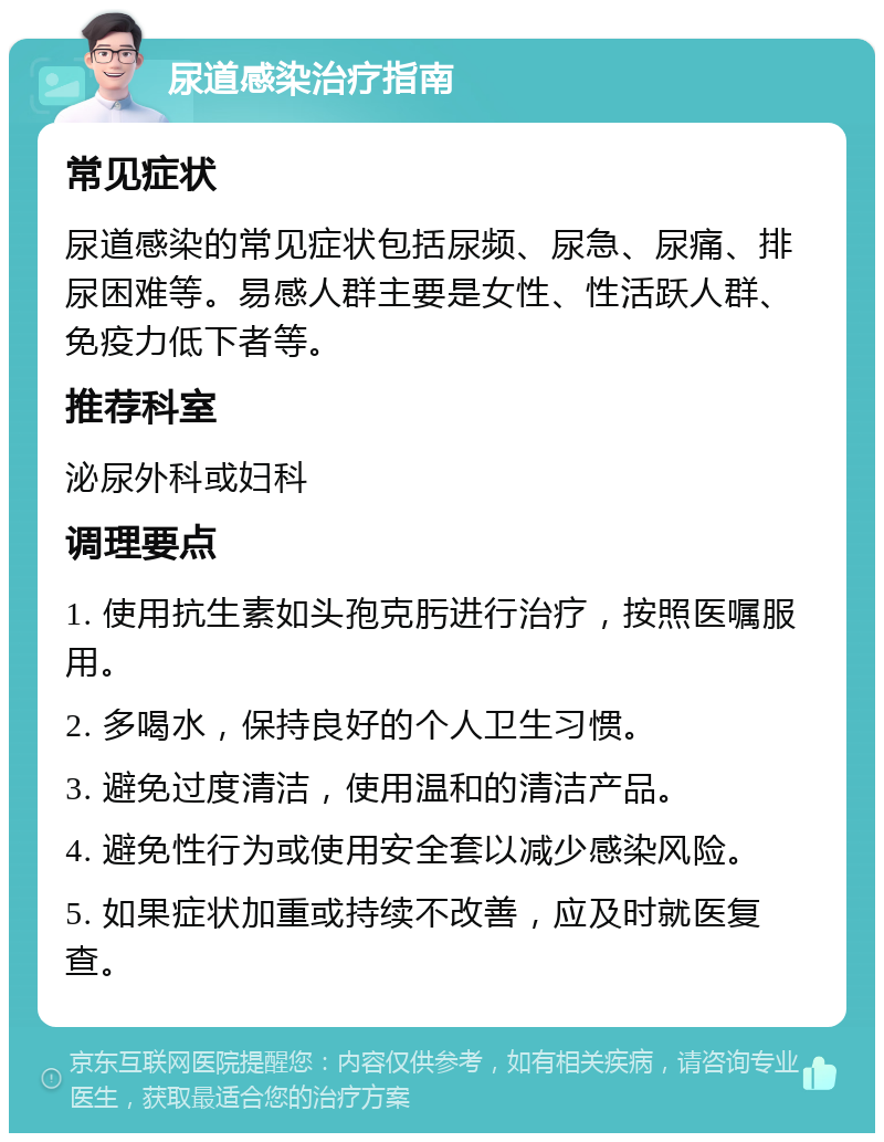 尿道感染治疗指南 常见症状 尿道感染的常见症状包括尿频、尿急、尿痛、排尿困难等。易感人群主要是女性、性活跃人群、免疫力低下者等。 推荐科室 泌尿外科或妇科 调理要点 1. 使用抗生素如头孢克肟进行治疗，按照医嘱服用。 2. 多喝水，保持良好的个人卫生习惯。 3. 避免过度清洁，使用温和的清洁产品。 4. 避免性行为或使用安全套以减少感染风险。 5. 如果症状加重或持续不改善，应及时就医复查。