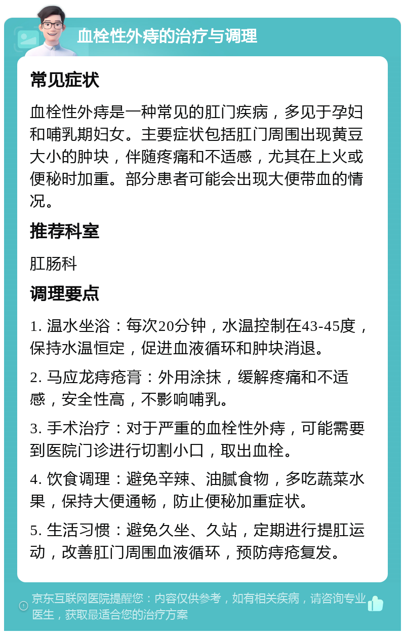 血栓性外痔的治疗与调理 常见症状 血栓性外痔是一种常见的肛门疾病，多见于孕妇和哺乳期妇女。主要症状包括肛门周围出现黄豆大小的肿块，伴随疼痛和不适感，尤其在上火或便秘时加重。部分患者可能会出现大便带血的情况。 推荐科室 肛肠科 调理要点 1. 温水坐浴：每次20分钟，水温控制在43-45度，保持水温恒定，促进血液循环和肿块消退。 2. 马应龙痔疮膏：外用涂抹，缓解疼痛和不适感，安全性高，不影响哺乳。 3. 手术治疗：对于严重的血栓性外痔，可能需要到医院门诊进行切割小口，取出血栓。 4. 饮食调理：避免辛辣、油腻食物，多吃蔬菜水果，保持大便通畅，防止便秘加重症状。 5. 生活习惯：避免久坐、久站，定期进行提肛运动，改善肛门周围血液循环，预防痔疮复发。