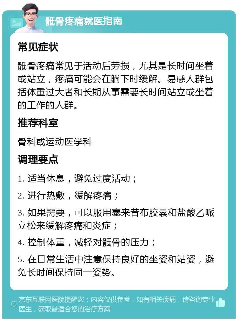 骶骨疼痛就医指南 常见症状 骶骨疼痛常见于活动后劳损，尤其是长时间坐着或站立，疼痛可能会在躺下时缓解。易感人群包括体重过大者和长期从事需要长时间站立或坐着的工作的人群。 推荐科室 骨科或运动医学科 调理要点 1. 适当休息，避免过度活动； 2. 进行热敷，缓解疼痛； 3. 如果需要，可以服用塞来昔布胶囊和盐酸乙哌立松来缓解疼痛和炎症； 4. 控制体重，减轻对骶骨的压力； 5. 在日常生活中注意保持良好的坐姿和站姿，避免长时间保持同一姿势。