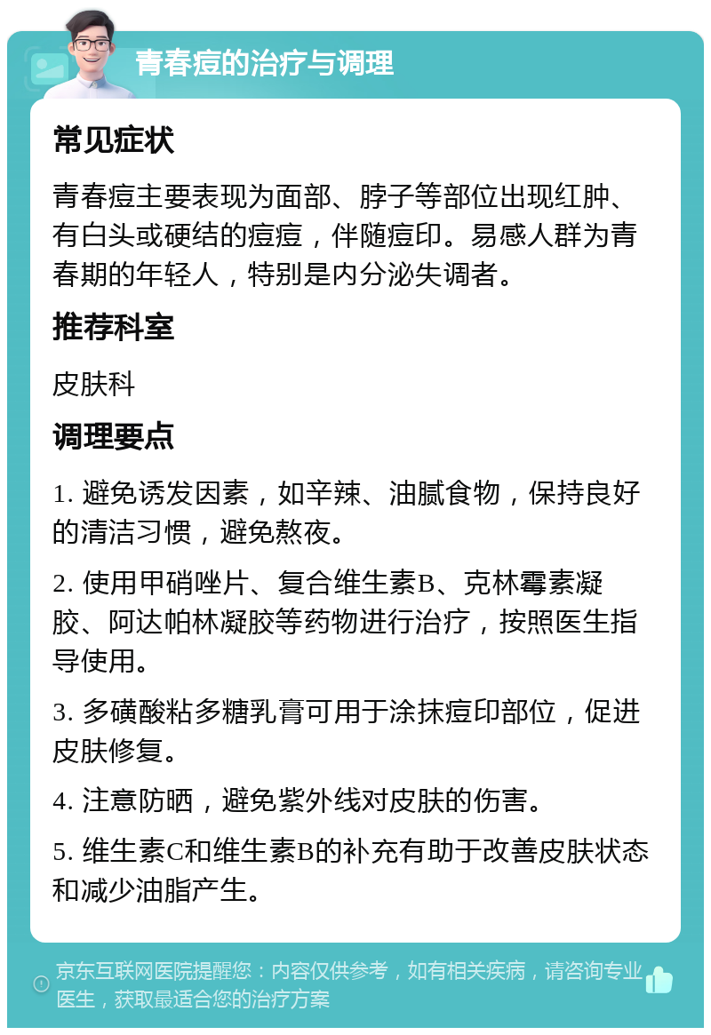 青春痘的治疗与调理 常见症状 青春痘主要表现为面部、脖子等部位出现红肿、有白头或硬结的痘痘，伴随痘印。易感人群为青春期的年轻人，特别是内分泌失调者。 推荐科室 皮肤科 调理要点 1. 避免诱发因素，如辛辣、油腻食物，保持良好的清洁习惯，避免熬夜。 2. 使用甲硝唑片、复合维生素B、克林霉素凝胶、阿达帕林凝胶等药物进行治疗，按照医生指导使用。 3. 多磺酸粘多糖乳膏可用于涂抹痘印部位，促进皮肤修复。 4. 注意防晒，避免紫外线对皮肤的伤害。 5. 维生素C和维生素B的补充有助于改善皮肤状态和减少油脂产生。