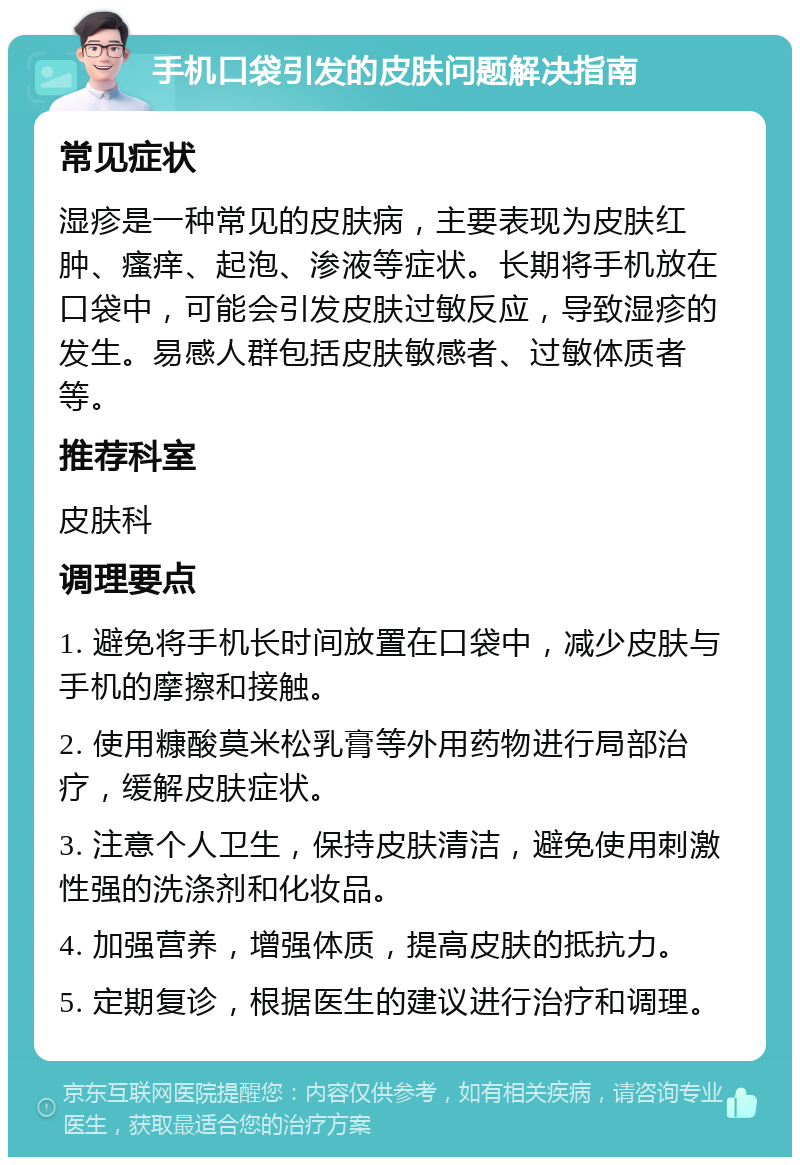 手机口袋引发的皮肤问题解决指南 常见症状 湿疹是一种常见的皮肤病，主要表现为皮肤红肿、瘙痒、起泡、渗液等症状。长期将手机放在口袋中，可能会引发皮肤过敏反应，导致湿疹的发生。易感人群包括皮肤敏感者、过敏体质者等。 推荐科室 皮肤科 调理要点 1. 避免将手机长时间放置在口袋中，减少皮肤与手机的摩擦和接触。 2. 使用糠酸莫米松乳膏等外用药物进行局部治疗，缓解皮肤症状。 3. 注意个人卫生，保持皮肤清洁，避免使用刺激性强的洗涤剂和化妆品。 4. 加强营养，增强体质，提高皮肤的抵抗力。 5. 定期复诊，根据医生的建议进行治疗和调理。