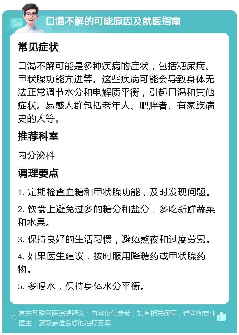 口渴不解的可能原因及就医指南 常见症状 口渴不解可能是多种疾病的症状，包括糖尿病、甲状腺功能亢进等。这些疾病可能会导致身体无法正常调节水分和电解质平衡，引起口渴和其他症状。易感人群包括老年人、肥胖者、有家族病史的人等。 推荐科室 内分泌科 调理要点 1. 定期检查血糖和甲状腺功能，及时发现问题。 2. 饮食上避免过多的糖分和盐分，多吃新鲜蔬菜和水果。 3. 保持良好的生活习惯，避免熬夜和过度劳累。 4. 如果医生建议，按时服用降糖药或甲状腺药物。 5. 多喝水，保持身体水分平衡。