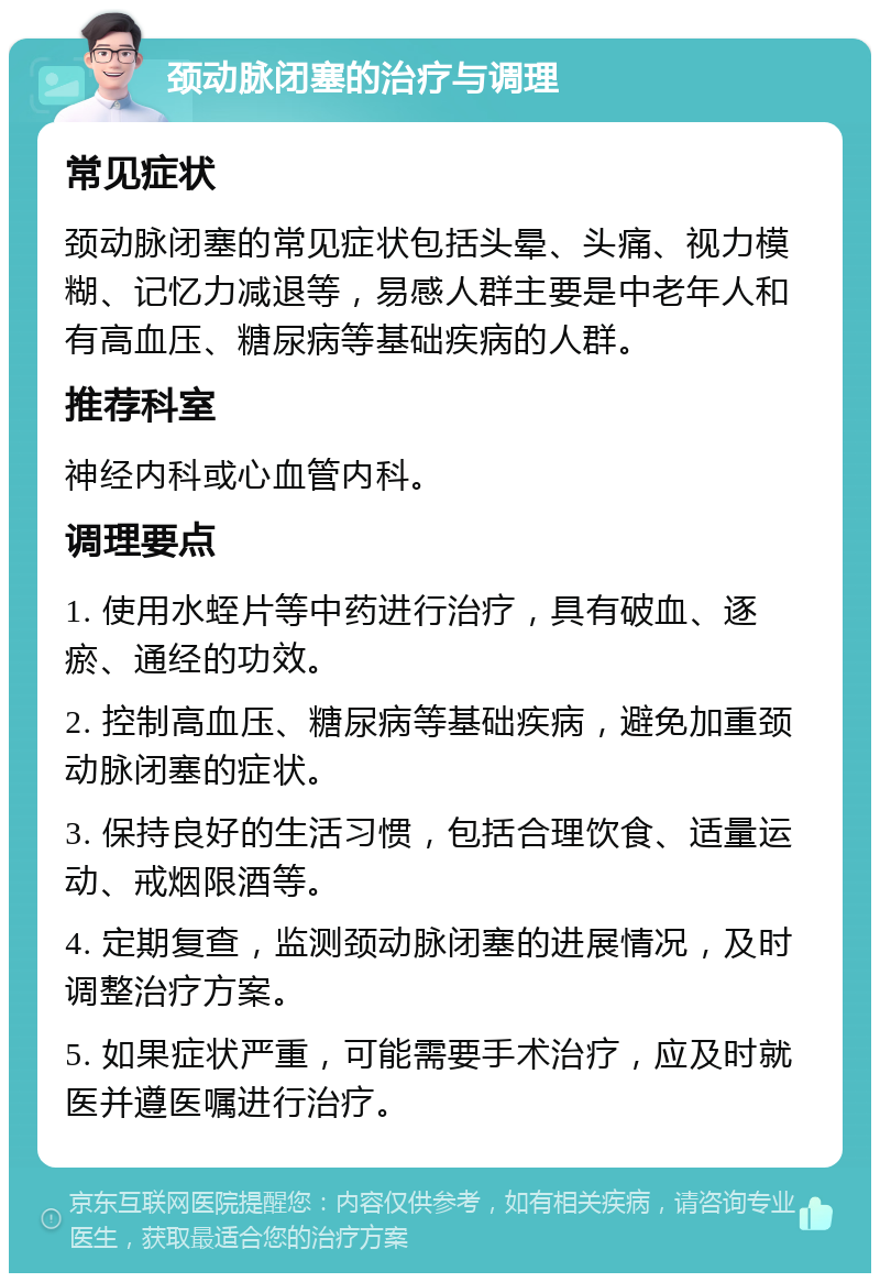 颈动脉闭塞的治疗与调理 常见症状 颈动脉闭塞的常见症状包括头晕、头痛、视力模糊、记忆力减退等，易感人群主要是中老年人和有高血压、糖尿病等基础疾病的人群。 推荐科室 神经内科或心血管内科。 调理要点 1. 使用水蛭片等中药进行治疗，具有破血、逐瘀、通经的功效。 2. 控制高血压、糖尿病等基础疾病，避免加重颈动脉闭塞的症状。 3. 保持良好的生活习惯，包括合理饮食、适量运动、戒烟限酒等。 4. 定期复查，监测颈动脉闭塞的进展情况，及时调整治疗方案。 5. 如果症状严重，可能需要手术治疗，应及时就医并遵医嘱进行治疗。