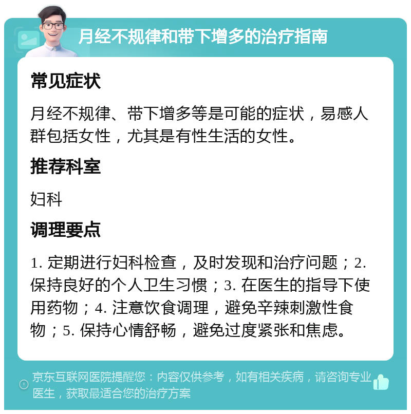 月经不规律和带下增多的治疗指南 常见症状 月经不规律、带下增多等是可能的症状，易感人群包括女性，尤其是有性生活的女性。 推荐科室 妇科 调理要点 1. 定期进行妇科检查，及时发现和治疗问题；2. 保持良好的个人卫生习惯；3. 在医生的指导下使用药物；4. 注意饮食调理，避免辛辣刺激性食物；5. 保持心情舒畅，避免过度紧张和焦虑。