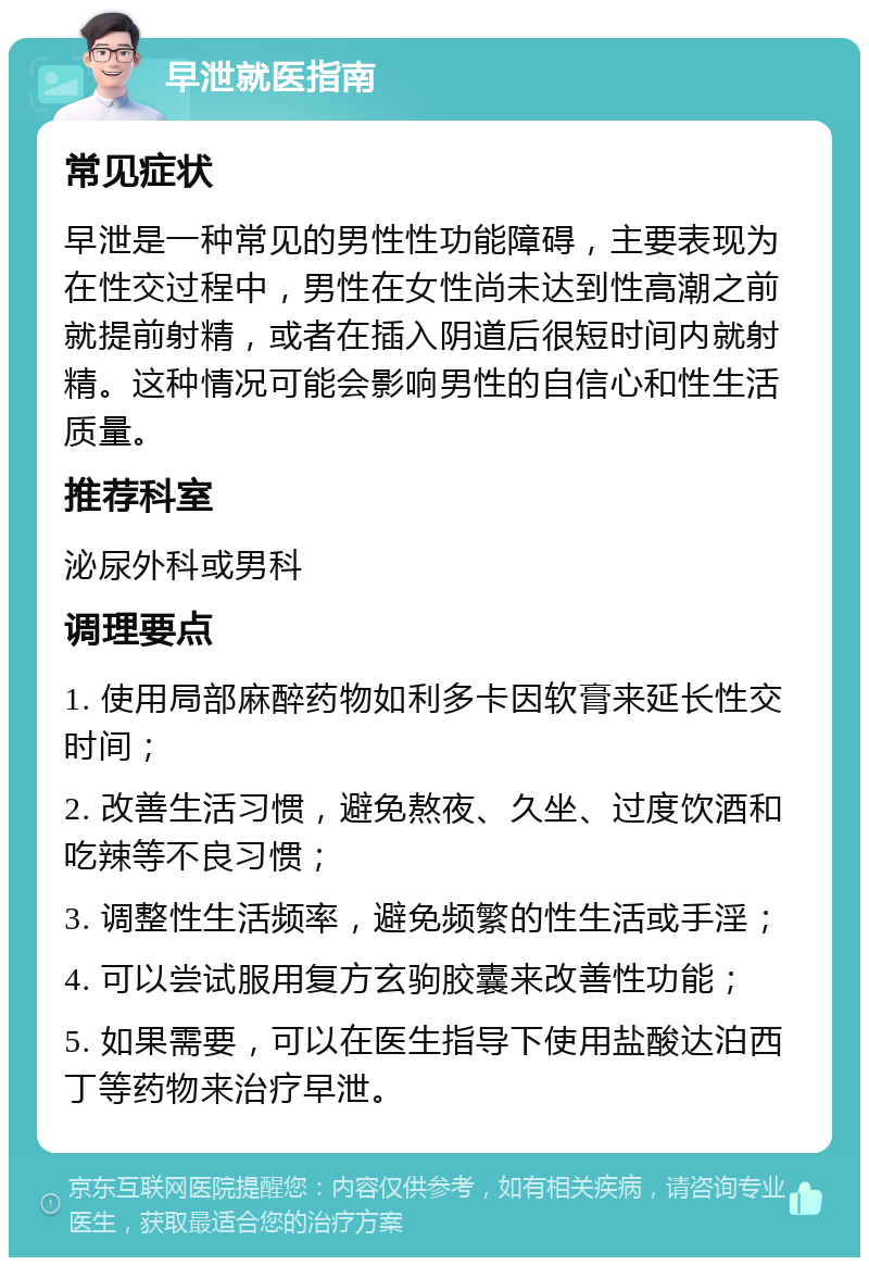 早泄就医指南 常见症状 早泄是一种常见的男性性功能障碍，主要表现为在性交过程中，男性在女性尚未达到性高潮之前就提前射精，或者在插入阴道后很短时间内就射精。这种情况可能会影响男性的自信心和性生活质量。 推荐科室 泌尿外科或男科 调理要点 1. 使用局部麻醉药物如利多卡因软膏来延长性交时间； 2. 改善生活习惯，避免熬夜、久坐、过度饮酒和吃辣等不良习惯； 3. 调整性生活频率，避免频繁的性生活或手淫； 4. 可以尝试服用复方玄驹胶囊来改善性功能； 5. 如果需要，可以在医生指导下使用盐酸达泊西丁等药物来治疗早泄。