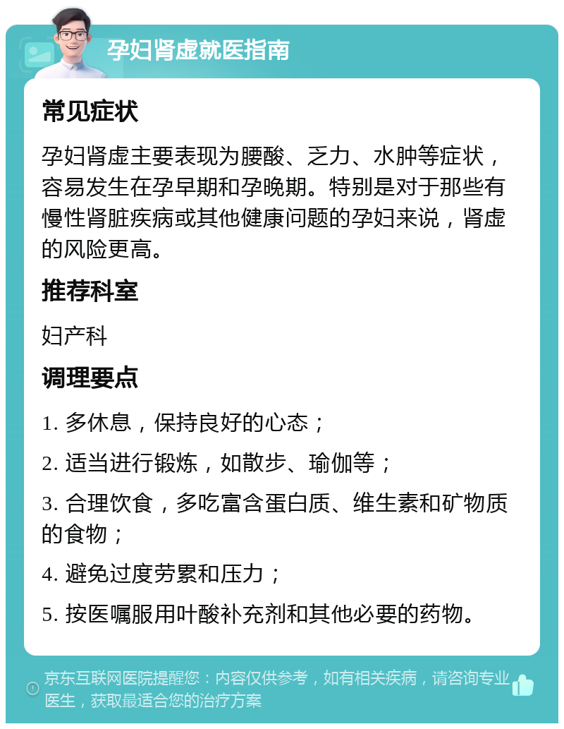 孕妇肾虚就医指南 常见症状 孕妇肾虚主要表现为腰酸、乏力、水肿等症状，容易发生在孕早期和孕晚期。特别是对于那些有慢性肾脏疾病或其他健康问题的孕妇来说，肾虚的风险更高。 推荐科室 妇产科 调理要点 1. 多休息，保持良好的心态； 2. 适当进行锻炼，如散步、瑜伽等； 3. 合理饮食，多吃富含蛋白质、维生素和矿物质的食物； 4. 避免过度劳累和压力； 5. 按医嘱服用叶酸补充剂和其他必要的药物。