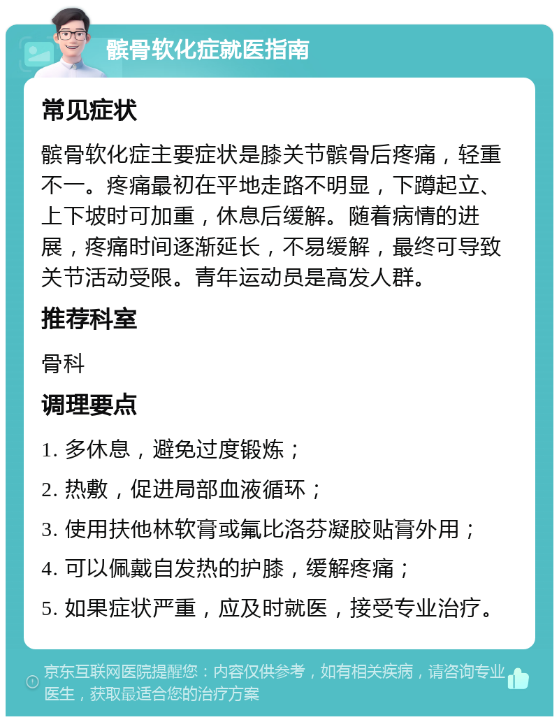 髌骨软化症就医指南 常见症状 髌骨软化症主要症状是膝关节髌骨后疼痛，轻重不一。疼痛最初在平地走路不明显，下蹲起立、上下坡时可加重，休息后缓解。随着病情的进展，疼痛时间逐渐延长，不易缓解，最终可导致关节活动受限。青年运动员是高发人群。 推荐科室 骨科 调理要点 1. 多休息，避免过度锻炼； 2. 热敷，促进局部血液循环； 3. 使用扶他林软膏或氟比洛芬凝胶贴膏外用； 4. 可以佩戴自发热的护膝，缓解疼痛； 5. 如果症状严重，应及时就医，接受专业治疗。