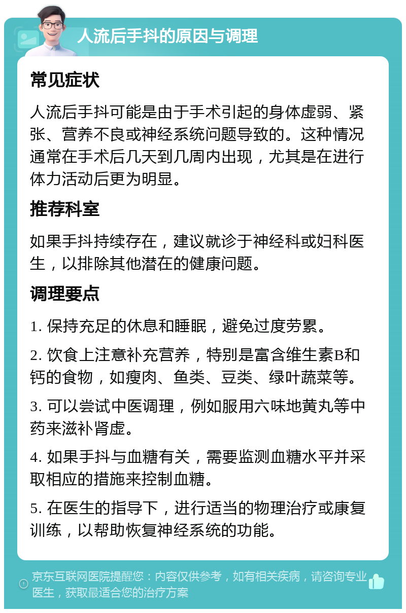 人流后手抖的原因与调理 常见症状 人流后手抖可能是由于手术引起的身体虚弱、紧张、营养不良或神经系统问题导致的。这种情况通常在手术后几天到几周内出现，尤其是在进行体力活动后更为明显。 推荐科室 如果手抖持续存在，建议就诊于神经科或妇科医生，以排除其他潜在的健康问题。 调理要点 1. 保持充足的休息和睡眠，避免过度劳累。 2. 饮食上注意补充营养，特别是富含维生素B和钙的食物，如瘦肉、鱼类、豆类、绿叶蔬菜等。 3. 可以尝试中医调理，例如服用六味地黄丸等中药来滋补肾虚。 4. 如果手抖与血糖有关，需要监测血糖水平并采取相应的措施来控制血糖。 5. 在医生的指导下，进行适当的物理治疗或康复训练，以帮助恢复神经系统的功能。