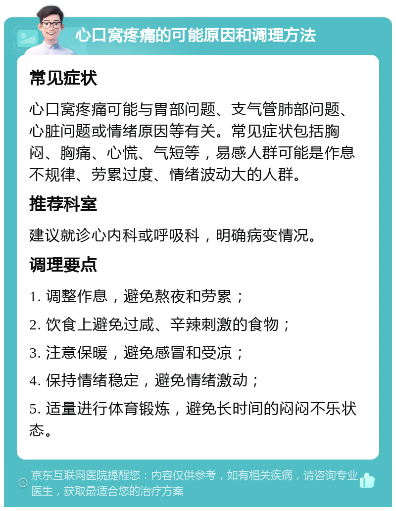 心口窝疼痛的可能原因和调理方法 常见症状 心口窝疼痛可能与胃部问题、支气管肺部问题、心脏问题或情绪原因等有关。常见症状包括胸闷、胸痛、心慌、气短等，易感人群可能是作息不规律、劳累过度、情绪波动大的人群。 推荐科室 建议就诊心内科或呼吸科，明确病变情况。 调理要点 1. 调整作息，避免熬夜和劳累； 2. 饮食上避免过咸、辛辣刺激的食物； 3. 注意保暖，避免感冒和受凉； 4. 保持情绪稳定，避免情绪激动； 5. 适量进行体育锻炼，避免长时间的闷闷不乐状态。