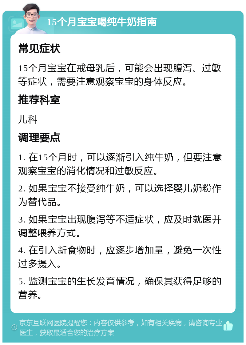 15个月宝宝喝纯牛奶指南 常见症状 15个月宝宝在戒母乳后，可能会出现腹泻、过敏等症状，需要注意观察宝宝的身体反应。 推荐科室 儿科 调理要点 1. 在15个月时，可以逐渐引入纯牛奶，但要注意观察宝宝的消化情况和过敏反应。 2. 如果宝宝不接受纯牛奶，可以选择婴儿奶粉作为替代品。 3. 如果宝宝出现腹泻等不适症状，应及时就医并调整喂养方式。 4. 在引入新食物时，应逐步增加量，避免一次性过多摄入。 5. 监测宝宝的生长发育情况，确保其获得足够的营养。