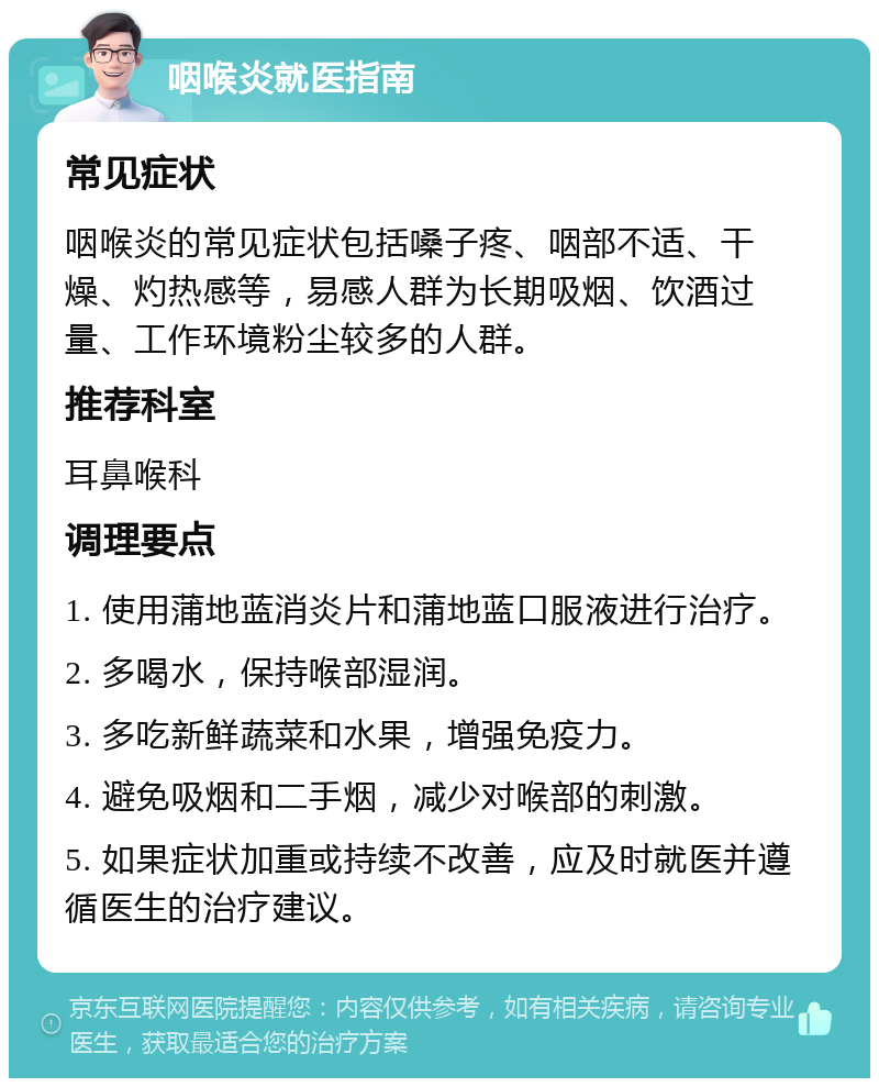 咽喉炎就医指南 常见症状 咽喉炎的常见症状包括嗓子疼、咽部不适、干燥、灼热感等，易感人群为长期吸烟、饮酒过量、工作环境粉尘较多的人群。 推荐科室 耳鼻喉科 调理要点 1. 使用蒲地蓝消炎片和蒲地蓝口服液进行治疗。 2. 多喝水，保持喉部湿润。 3. 多吃新鲜蔬菜和水果，增强免疫力。 4. 避免吸烟和二手烟，减少对喉部的刺激。 5. 如果症状加重或持续不改善，应及时就医并遵循医生的治疗建议。