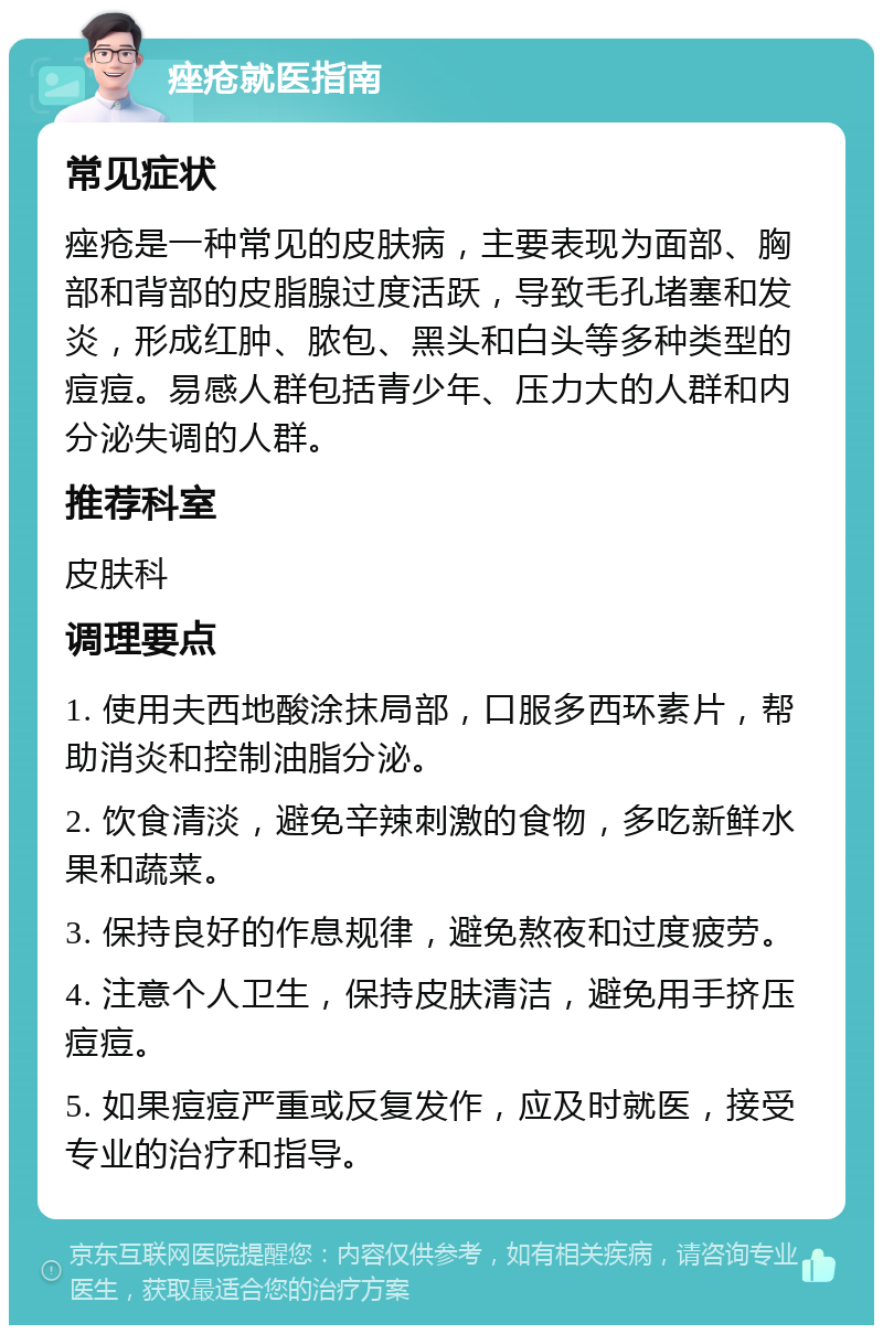 痤疮就医指南 常见症状 痤疮是一种常见的皮肤病，主要表现为面部、胸部和背部的皮脂腺过度活跃，导致毛孔堵塞和发炎，形成红肿、脓包、黑头和白头等多种类型的痘痘。易感人群包括青少年、压力大的人群和内分泌失调的人群。 推荐科室 皮肤科 调理要点 1. 使用夫西地酸涂抹局部，口服多西环素片，帮助消炎和控制油脂分泌。 2. 饮食清淡，避免辛辣刺激的食物，多吃新鲜水果和蔬菜。 3. 保持良好的作息规律，避免熬夜和过度疲劳。 4. 注意个人卫生，保持皮肤清洁，避免用手挤压痘痘。 5. 如果痘痘严重或反复发作，应及时就医，接受专业的治疗和指导。