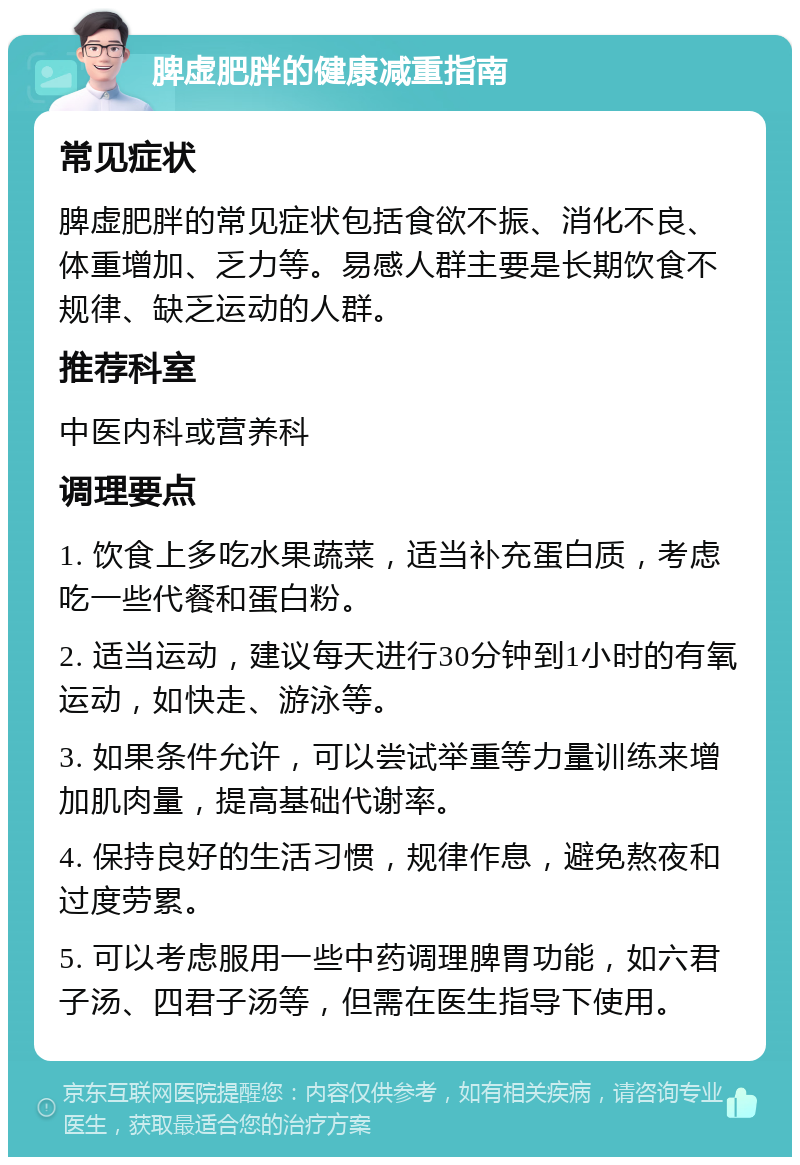 脾虚肥胖的健康减重指南 常见症状 脾虚肥胖的常见症状包括食欲不振、消化不良、体重增加、乏力等。易感人群主要是长期饮食不规律、缺乏运动的人群。 推荐科室 中医内科或营养科 调理要点 1. 饮食上多吃水果蔬菜，适当补充蛋白质，考虑吃一些代餐和蛋白粉。 2. 适当运动，建议每天进行30分钟到1小时的有氧运动，如快走、游泳等。 3. 如果条件允许，可以尝试举重等力量训练来增加肌肉量，提高基础代谢率。 4. 保持良好的生活习惯，规律作息，避免熬夜和过度劳累。 5. 可以考虑服用一些中药调理脾胃功能，如六君子汤、四君子汤等，但需在医生指导下使用。