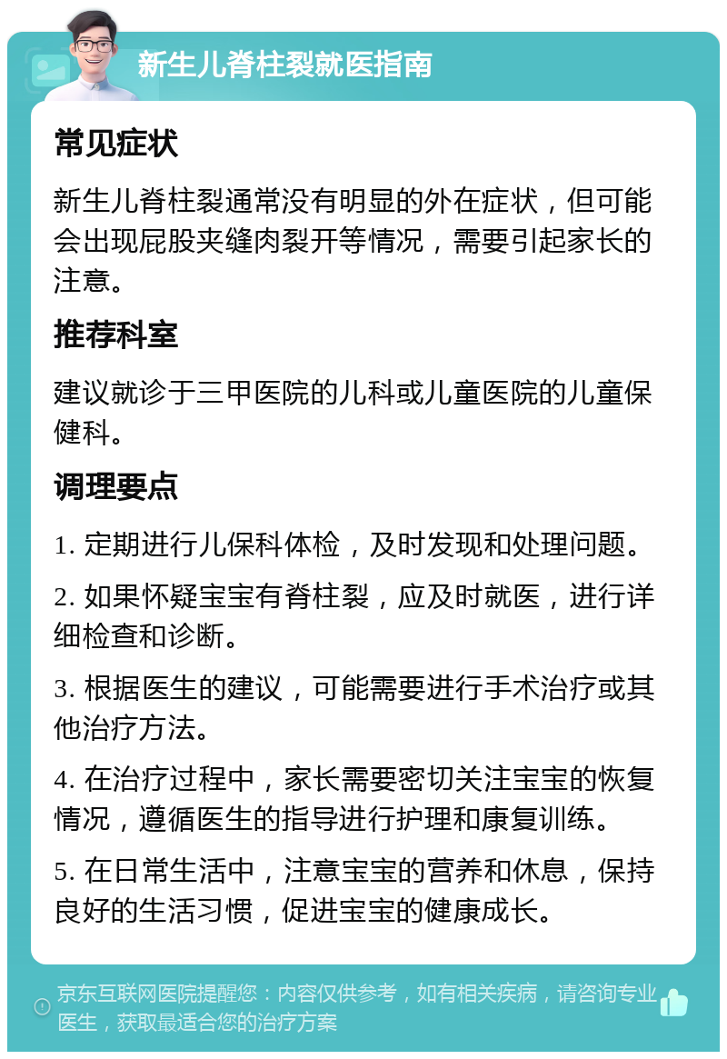 新生儿脊柱裂就医指南 常见症状 新生儿脊柱裂通常没有明显的外在症状，但可能会出现屁股夹缝肉裂开等情况，需要引起家长的注意。 推荐科室 建议就诊于三甲医院的儿科或儿童医院的儿童保健科。 调理要点 1. 定期进行儿保科体检，及时发现和处理问题。 2. 如果怀疑宝宝有脊柱裂，应及时就医，进行详细检查和诊断。 3. 根据医生的建议，可能需要进行手术治疗或其他治疗方法。 4. 在治疗过程中，家长需要密切关注宝宝的恢复情况，遵循医生的指导进行护理和康复训练。 5. 在日常生活中，注意宝宝的营养和休息，保持良好的生活习惯，促进宝宝的健康成长。