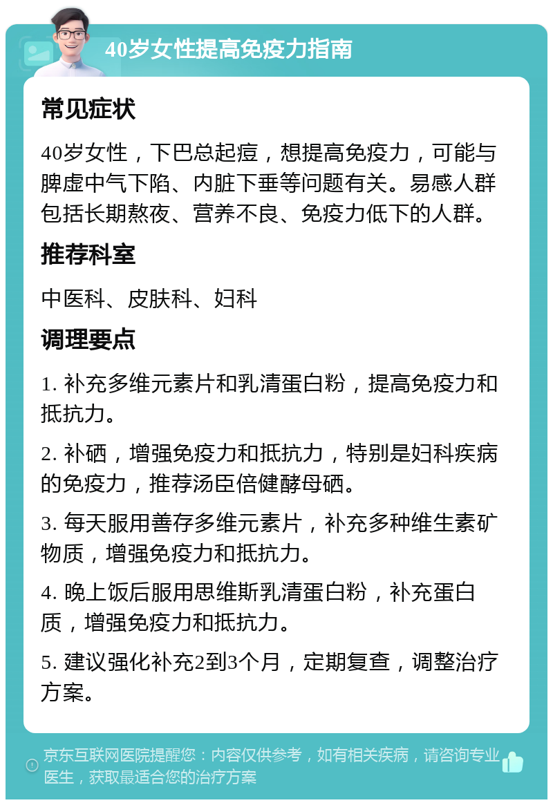 40岁女性提高免疫力指南 常见症状 40岁女性，下巴总起痘，想提高免疫力，可能与脾虚中气下陷、内脏下垂等问题有关。易感人群包括长期熬夜、营养不良、免疫力低下的人群。 推荐科室 中医科、皮肤科、妇科 调理要点 1. 补充多维元素片和乳清蛋白粉，提高免疫力和抵抗力。 2. 补硒，增强免疫力和抵抗力，特别是妇科疾病的免疫力，推荐汤臣倍健酵母硒。 3. 每天服用善存多维元素片，补充多种维生素矿物质，增强免疫力和抵抗力。 4. 晚上饭后服用思维斯乳清蛋白粉，补充蛋白质，增强免疫力和抵抗力。 5. 建议强化补充2到3个月，定期复查，调整治疗方案。