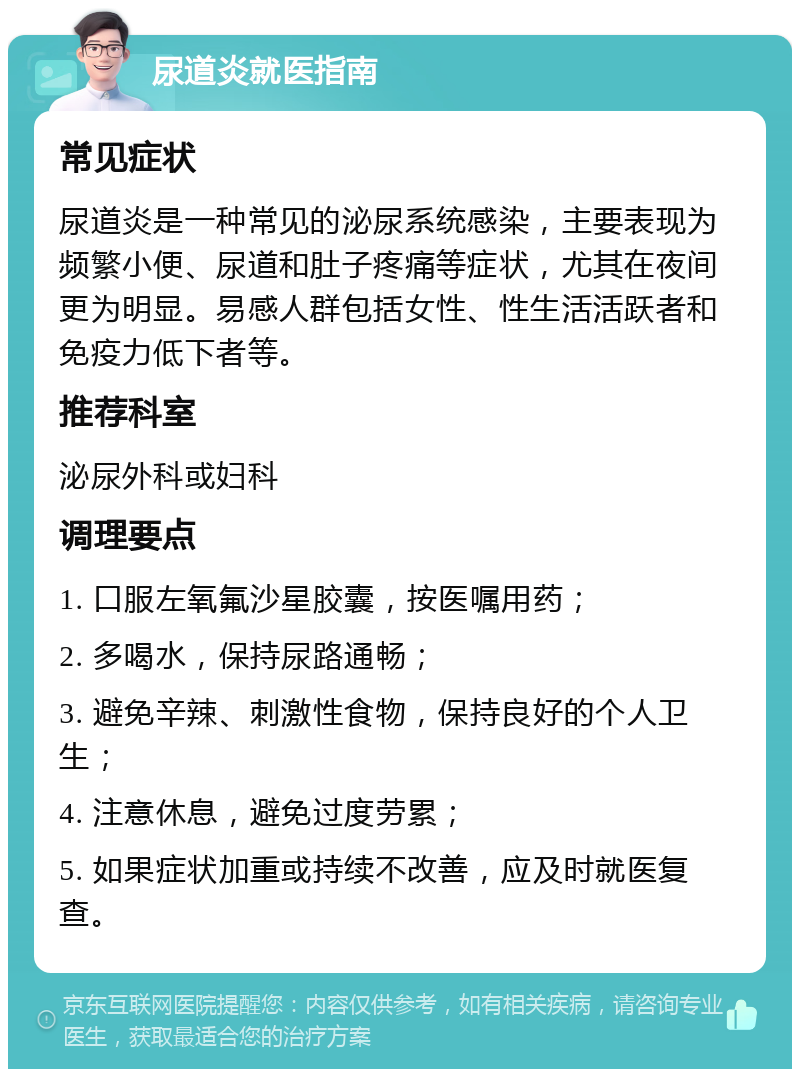 尿道炎就医指南 常见症状 尿道炎是一种常见的泌尿系统感染，主要表现为频繁小便、尿道和肚子疼痛等症状，尤其在夜间更为明显。易感人群包括女性、性生活活跃者和免疫力低下者等。 推荐科室 泌尿外科或妇科 调理要点 1. 口服左氧氟沙星胶囊，按医嘱用药； 2. 多喝水，保持尿路通畅； 3. 避免辛辣、刺激性食物，保持良好的个人卫生； 4. 注意休息，避免过度劳累； 5. 如果症状加重或持续不改善，应及时就医复查。