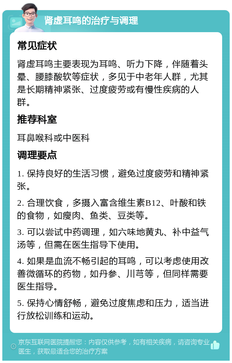 肾虚耳鸣的治疗与调理 常见症状 肾虚耳鸣主要表现为耳鸣、听力下降，伴随着头晕、腰膝酸软等症状，多见于中老年人群，尤其是长期精神紧张、过度疲劳或有慢性疾病的人群。 推荐科室 耳鼻喉科或中医科 调理要点 1. 保持良好的生活习惯，避免过度疲劳和精神紧张。 2. 合理饮食，多摄入富含维生素B12、叶酸和铁的食物，如瘦肉、鱼类、豆类等。 3. 可以尝试中药调理，如六味地黄丸、补中益气汤等，但需在医生指导下使用。 4. 如果是血流不畅引起的耳鸣，可以考虑使用改善微循环的药物，如丹参、川芎等，但同样需要医生指导。 5. 保持心情舒畅，避免过度焦虑和压力，适当进行放松训练和运动。