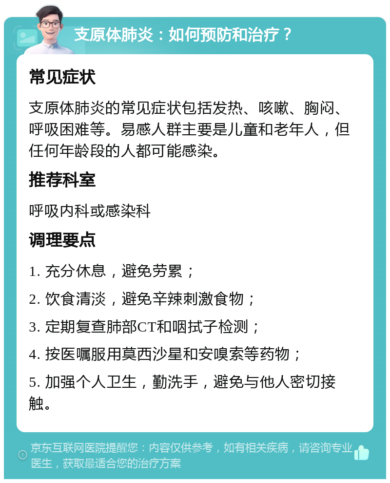 支原体肺炎：如何预防和治疗？ 常见症状 支原体肺炎的常见症状包括发热、咳嗽、胸闷、呼吸困难等。易感人群主要是儿童和老年人，但任何年龄段的人都可能感染。 推荐科室 呼吸内科或感染科 调理要点 1. 充分休息，避免劳累； 2. 饮食清淡，避免辛辣刺激食物； 3. 定期复查肺部CT和咽拭子检测； 4. 按医嘱服用莫西沙星和安嗅索等药物； 5. 加强个人卫生，勤洗手，避免与他人密切接触。