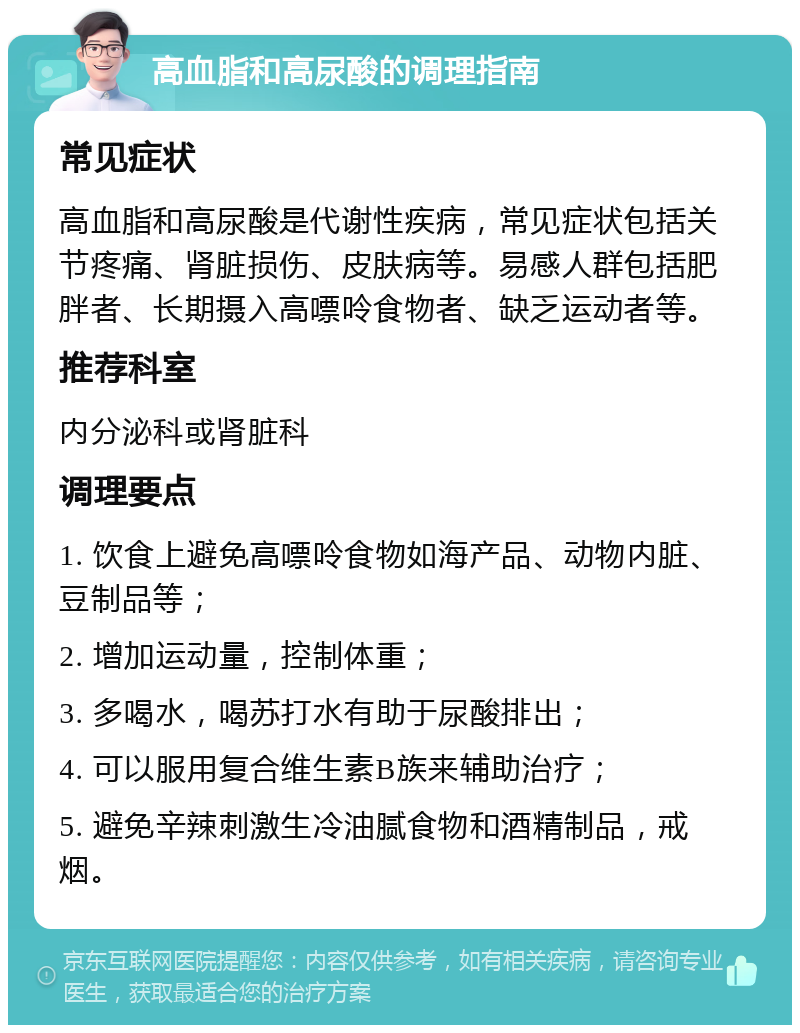 高血脂和高尿酸的调理指南 常见症状 高血脂和高尿酸是代谢性疾病，常见症状包括关节疼痛、肾脏损伤、皮肤病等。易感人群包括肥胖者、长期摄入高嘌呤食物者、缺乏运动者等。 推荐科室 内分泌科或肾脏科 调理要点 1. 饮食上避免高嘌呤食物如海产品、动物内脏、豆制品等； 2. 增加运动量，控制体重； 3. 多喝水，喝苏打水有助于尿酸排出； 4. 可以服用复合维生素B族来辅助治疗； 5. 避免辛辣刺激生冷油腻食物和酒精制品，戒烟。