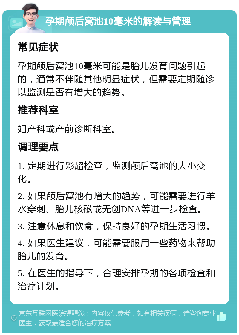 孕期颅后窝池10毫米的解读与管理 常见症状 孕期颅后窝池10毫米可能是胎儿发育问题引起的，通常不伴随其他明显症状，但需要定期随诊以监测是否有增大的趋势。 推荐科室 妇产科或产前诊断科室。 调理要点 1. 定期进行彩超检查，监测颅后窝池的大小变化。 2. 如果颅后窝池有增大的趋势，可能需要进行羊水穿刺、胎儿核磁或无创DNA等进一步检查。 3. 注意休息和饮食，保持良好的孕期生活习惯。 4. 如果医生建议，可能需要服用一些药物来帮助胎儿的发育。 5. 在医生的指导下，合理安排孕期的各项检查和治疗计划。