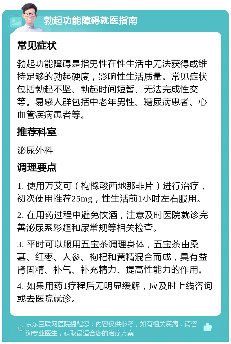 勃起功能障碍就医指南 常见症状 勃起功能障碍是指男性在性生活中无法获得或维持足够的勃起硬度，影响性生活质量。常见症状包括勃起不坚、勃起时间短暂、无法完成性交等。易感人群包括中老年男性、糖尿病患者、心血管疾病患者等。 推荐科室 泌尿外科 调理要点 1. 使用万艾可（枸橼酸西地那非片）进行治疗，初次使用推荐25mg，性生活前1小时左右服用。 2. 在用药过程中避免饮酒，注意及时医院就诊完善泌尿系彩超和尿常规等相关检查。 3. 平时可以服用五宝茶调理身体，五宝茶由桑葚、红枣、人参、枸杞和黄精混合而成，具有益肾固精、补气、补充精力、提高性能力的作用。 4. 如果用药1疗程后无明显缓解，应及时上线咨询或去医院就诊。