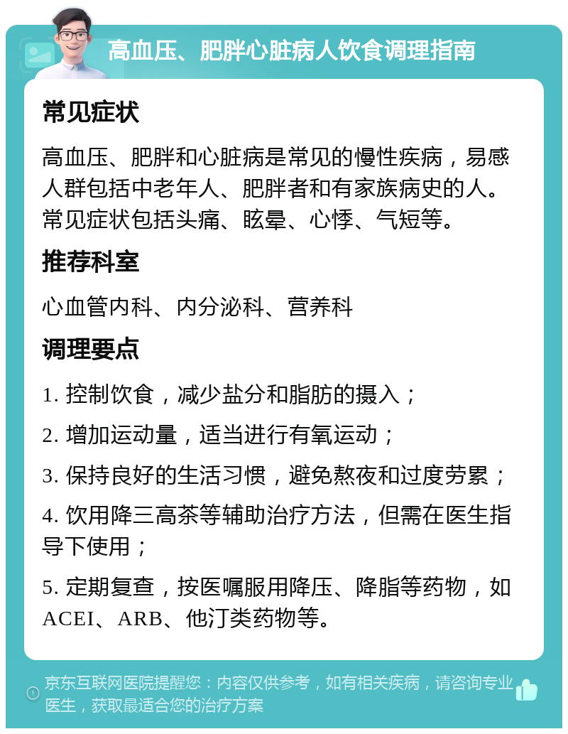 高血压、肥胖心脏病人饮食调理指南 常见症状 高血压、肥胖和心脏病是常见的慢性疾病，易感人群包括中老年人、肥胖者和有家族病史的人。常见症状包括头痛、眩晕、心悸、气短等。 推荐科室 心血管内科、内分泌科、营养科 调理要点 1. 控制饮食，减少盐分和脂肪的摄入； 2. 增加运动量，适当进行有氧运动； 3. 保持良好的生活习惯，避免熬夜和过度劳累； 4. 饮用降三高茶等辅助治疗方法，但需在医生指导下使用； 5. 定期复查，按医嘱服用降压、降脂等药物，如ACEI、ARB、他汀类药物等。