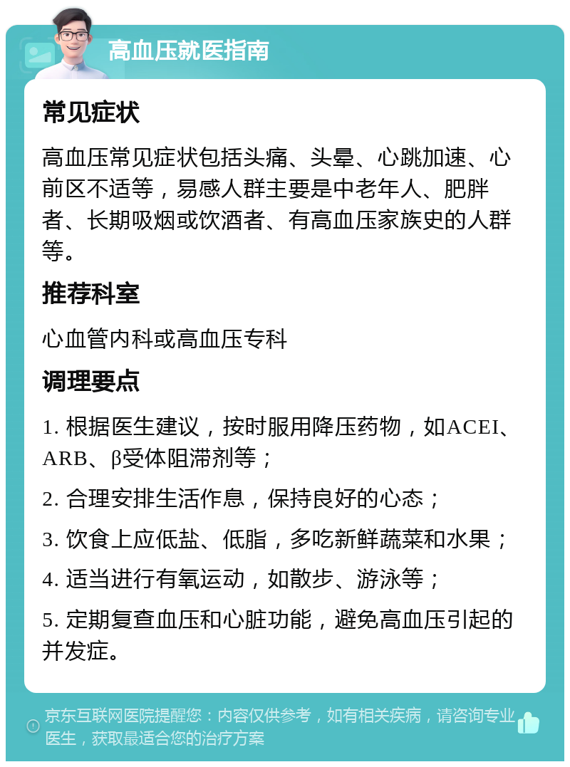 高血压就医指南 常见症状 高血压常见症状包括头痛、头晕、心跳加速、心前区不适等，易感人群主要是中老年人、肥胖者、长期吸烟或饮酒者、有高血压家族史的人群等。 推荐科室 心血管内科或高血压专科 调理要点 1. 根据医生建议，按时服用降压药物，如ACEI、ARB、β受体阻滞剂等； 2. 合理安排生活作息，保持良好的心态； 3. 饮食上应低盐、低脂，多吃新鲜蔬菜和水果； 4. 适当进行有氧运动，如散步、游泳等； 5. 定期复查血压和心脏功能，避免高血压引起的并发症。