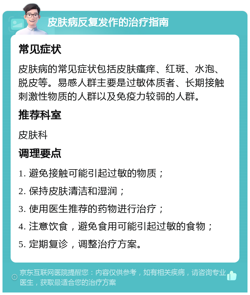 皮肤病反复发作的治疗指南 常见症状 皮肤病的常见症状包括皮肤瘙痒、红斑、水泡、脱皮等。易感人群主要是过敏体质者、长期接触刺激性物质的人群以及免疫力较弱的人群。 推荐科室 皮肤科 调理要点 1. 避免接触可能引起过敏的物质； 2. 保持皮肤清洁和湿润； 3. 使用医生推荐的药物进行治疗； 4. 注意饮食，避免食用可能引起过敏的食物； 5. 定期复诊，调整治疗方案。