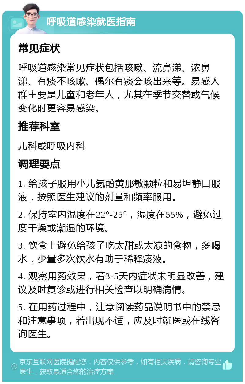 呼吸道感染就医指南 常见症状 呼吸道感染常见症状包括咳嗽、流鼻涕、浓鼻涕、有痰不咳嗽、偶尔有痰会咳出来等。易感人群主要是儿童和老年人，尤其在季节交替或气候变化时更容易感染。 推荐科室 儿科或呼吸内科 调理要点 1. 给孩子服用小儿氨酚黄那敏颗粒和易坦静口服液，按照医生建议的剂量和频率服用。 2. 保持室内温度在22°-25°，湿度在55%，避免过度干燥或潮湿的环境。 3. 饮食上避免给孩子吃太甜或太凉的食物，多喝水，少量多次饮水有助于稀释痰液。 4. 观察用药效果，若3-5天内症状未明显改善，建议及时复诊或进行相关检查以明确病情。 5. 在用药过程中，注意阅读药品说明书中的禁忌和注意事项，若出现不适，应及时就医或在线咨询医生。