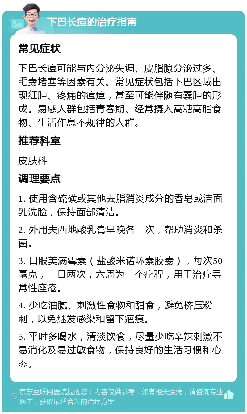 下巴长痘的治疗指南 常见症状 下巴长痘可能与内分泌失调、皮脂腺分泌过多、毛囊堵塞等因素有关。常见症状包括下巴区域出现红肿、疼痛的痘痘，甚至可能伴随有囊肿的形成。易感人群包括青春期、经常摄入高糖高脂食物、生活作息不规律的人群。 推荐科室 皮肤科 调理要点 1. 使用含硫磺或其他去脂消炎成分的香皂或洁面乳洗脸，保持面部清洁。 2. 外用夫西地酸乳膏早晚各一次，帮助消炎和杀菌。 3. 口服美满霉素（盐酸米诺环素胶囊），每次50毫克，一日两次，六周为一个疗程，用于治疗寻常性座疮。 4. 少吃油腻、刺激性食物和甜食，避免挤压粉刺，以免继发感染和留下疤痕。 5. 平时多喝水，清淡饮食，尽量少吃辛辣刺激不易消化及易过敏食物，保持良好的生活习惯和心态。