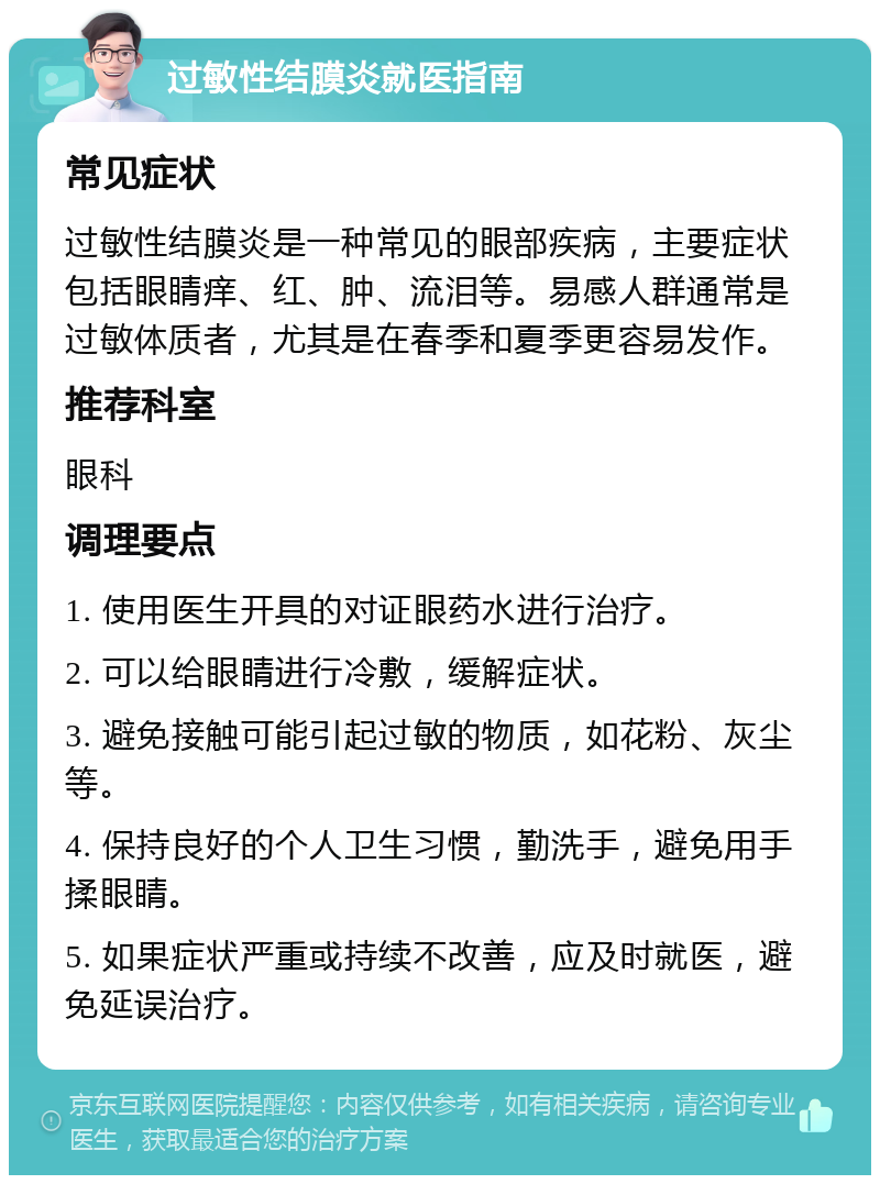 过敏性结膜炎就医指南 常见症状 过敏性结膜炎是一种常见的眼部疾病，主要症状包括眼睛痒、红、肿、流泪等。易感人群通常是过敏体质者，尤其是在春季和夏季更容易发作。 推荐科室 眼科 调理要点 1. 使用医生开具的对证眼药水进行治疗。 2. 可以给眼睛进行冷敷，缓解症状。 3. 避免接触可能引起过敏的物质，如花粉、灰尘等。 4. 保持良好的个人卫生习惯，勤洗手，避免用手揉眼睛。 5. 如果症状严重或持续不改善，应及时就医，避免延误治疗。