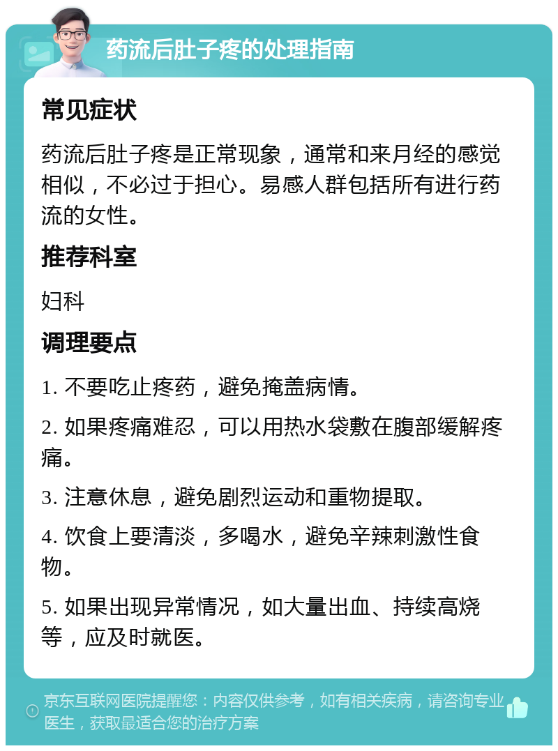 药流后肚子疼的处理指南 常见症状 药流后肚子疼是正常现象，通常和来月经的感觉相似，不必过于担心。易感人群包括所有进行药流的女性。 推荐科室 妇科 调理要点 1. 不要吃止疼药，避免掩盖病情。 2. 如果疼痛难忍，可以用热水袋敷在腹部缓解疼痛。 3. 注意休息，避免剧烈运动和重物提取。 4. 饮食上要清淡，多喝水，避免辛辣刺激性食物。 5. 如果出现异常情况，如大量出血、持续高烧等，应及时就医。