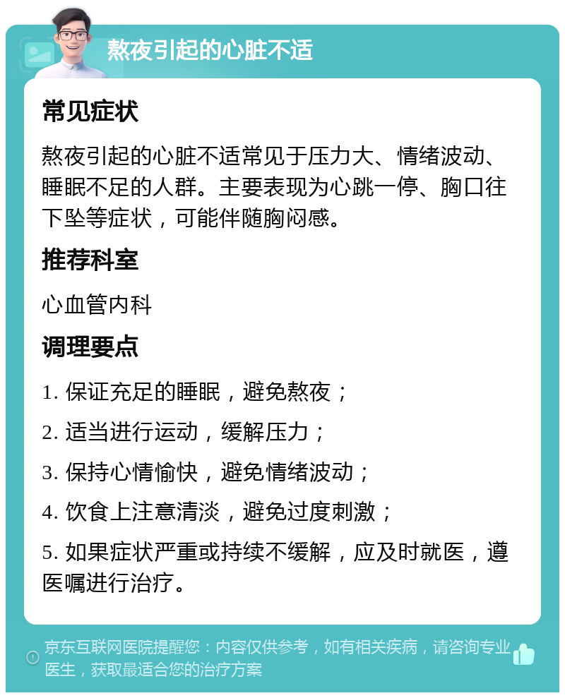 熬夜引起的心脏不适 常见症状 熬夜引起的心脏不适常见于压力大、情绪波动、睡眠不足的人群。主要表现为心跳一停、胸口往下坠等症状，可能伴随胸闷感。 推荐科室 心血管内科 调理要点 1. 保证充足的睡眠，避免熬夜； 2. 适当进行运动，缓解压力； 3. 保持心情愉快，避免情绪波动； 4. 饮食上注意清淡，避免过度刺激； 5. 如果症状严重或持续不缓解，应及时就医，遵医嘱进行治疗。