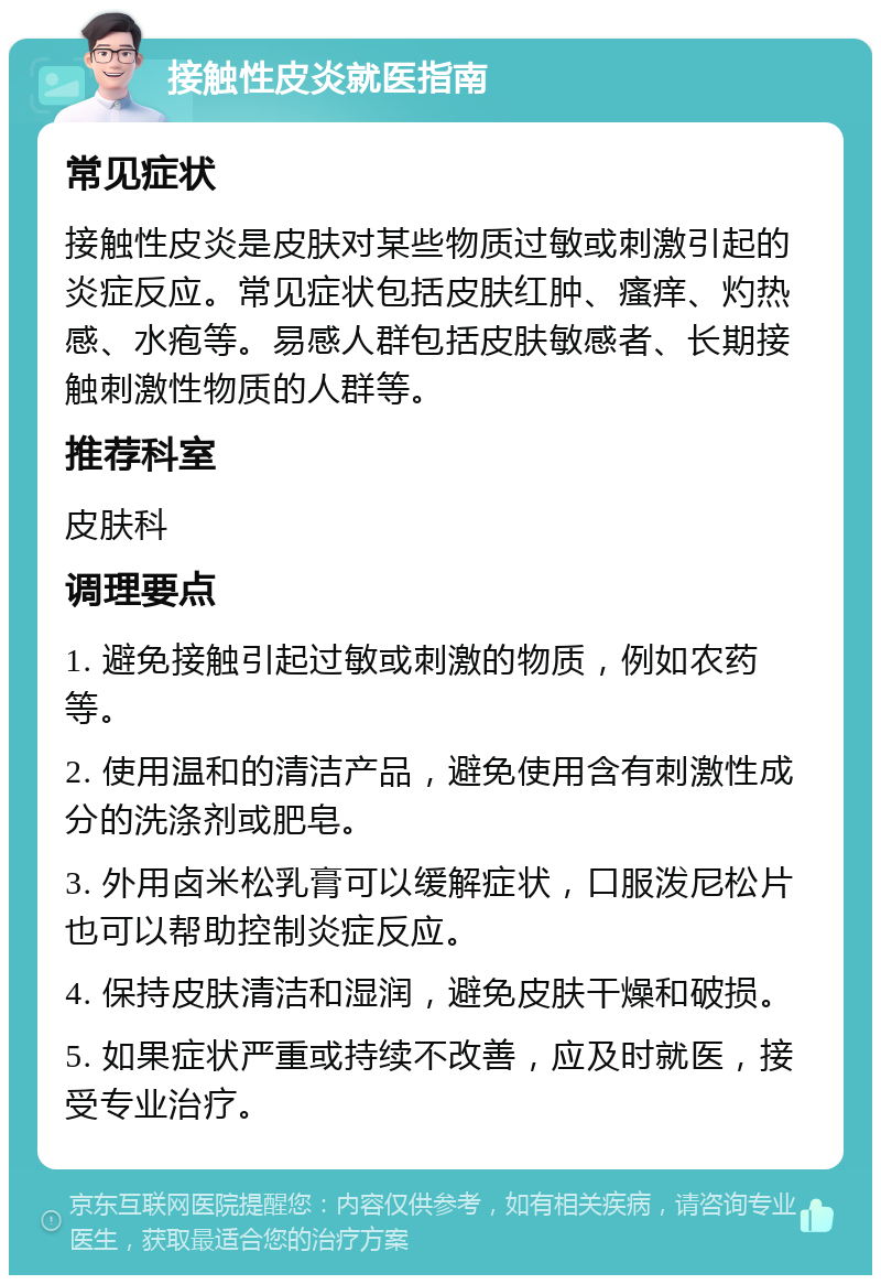 接触性皮炎就医指南 常见症状 接触性皮炎是皮肤对某些物质过敏或刺激引起的炎症反应。常见症状包括皮肤红肿、瘙痒、灼热感、水疱等。易感人群包括皮肤敏感者、长期接触刺激性物质的人群等。 推荐科室 皮肤科 调理要点 1. 避免接触引起过敏或刺激的物质，例如农药等。 2. 使用温和的清洁产品，避免使用含有刺激性成分的洗涤剂或肥皂。 3. 外用卤米松乳膏可以缓解症状，口服泼尼松片也可以帮助控制炎症反应。 4. 保持皮肤清洁和湿润，避免皮肤干燥和破损。 5. 如果症状严重或持续不改善，应及时就医，接受专业治疗。