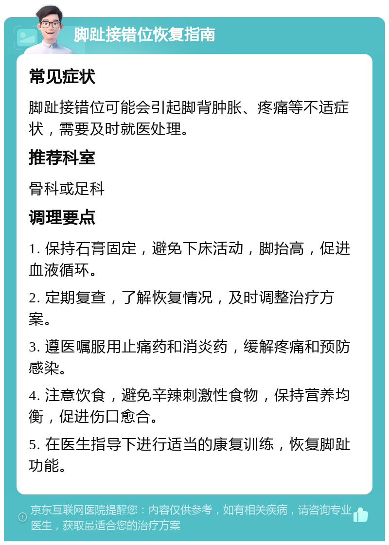 脚趾接错位恢复指南 常见症状 脚趾接错位可能会引起脚背肿胀、疼痛等不适症状，需要及时就医处理。 推荐科室 骨科或足科 调理要点 1. 保持石膏固定，避免下床活动，脚抬高，促进血液循环。 2. 定期复查，了解恢复情况，及时调整治疗方案。 3. 遵医嘱服用止痛药和消炎药，缓解疼痛和预防感染。 4. 注意饮食，避免辛辣刺激性食物，保持营养均衡，促进伤口愈合。 5. 在医生指导下进行适当的康复训练，恢复脚趾功能。