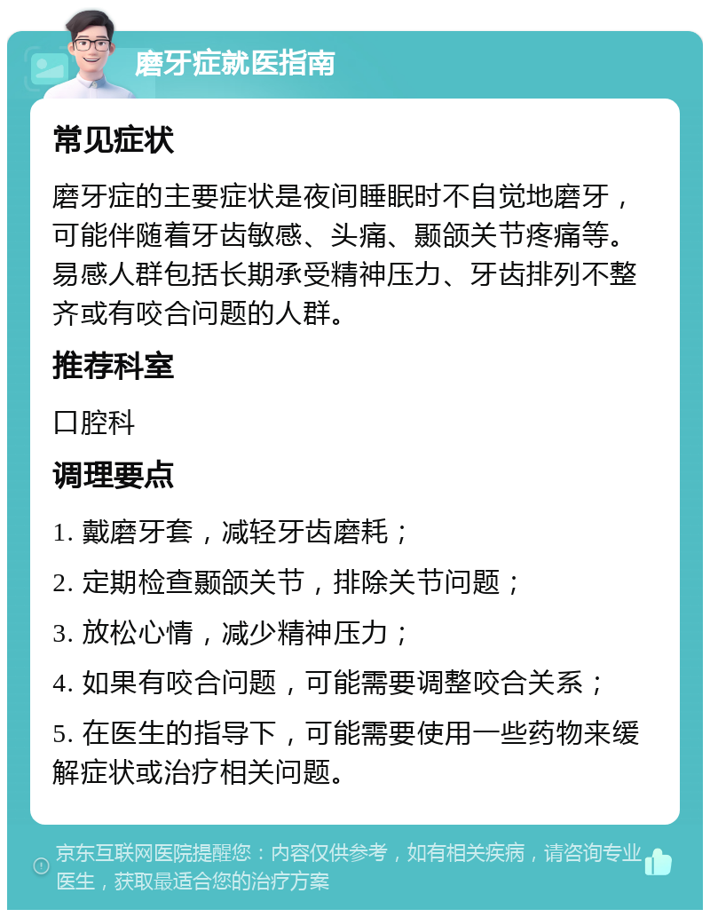 磨牙症就医指南 常见症状 磨牙症的主要症状是夜间睡眠时不自觉地磨牙，可能伴随着牙齿敏感、头痛、颞颌关节疼痛等。易感人群包括长期承受精神压力、牙齿排列不整齐或有咬合问题的人群。 推荐科室 口腔科 调理要点 1. 戴磨牙套，减轻牙齿磨耗； 2. 定期检查颞颌关节，排除关节问题； 3. 放松心情，减少精神压力； 4. 如果有咬合问题，可能需要调整咬合关系； 5. 在医生的指导下，可能需要使用一些药物来缓解症状或治疗相关问题。