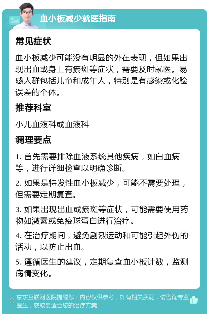 血小板减少就医指南 常见症状 血小板减少可能没有明显的外在表现，但如果出现出血或身上有瘀斑等症状，需要及时就医。易感人群包括儿童和成年人，特别是有感染或化验误差的个体。 推荐科室 小儿血液科或血液科 调理要点 1. 首先需要排除血液系统其他疾病，如白血病等，进行详细检查以明确诊断。 2. 如果是特发性血小板减少，可能不需要处理，但需要定期复查。 3. 如果出现出血或瘀斑等症状，可能需要使用药物如激素或免疫球蛋白进行治疗。 4. 在治疗期间，避免剧烈运动和可能引起外伤的活动，以防止出血。 5. 遵循医生的建议，定期复查血小板计数，监测病情变化。