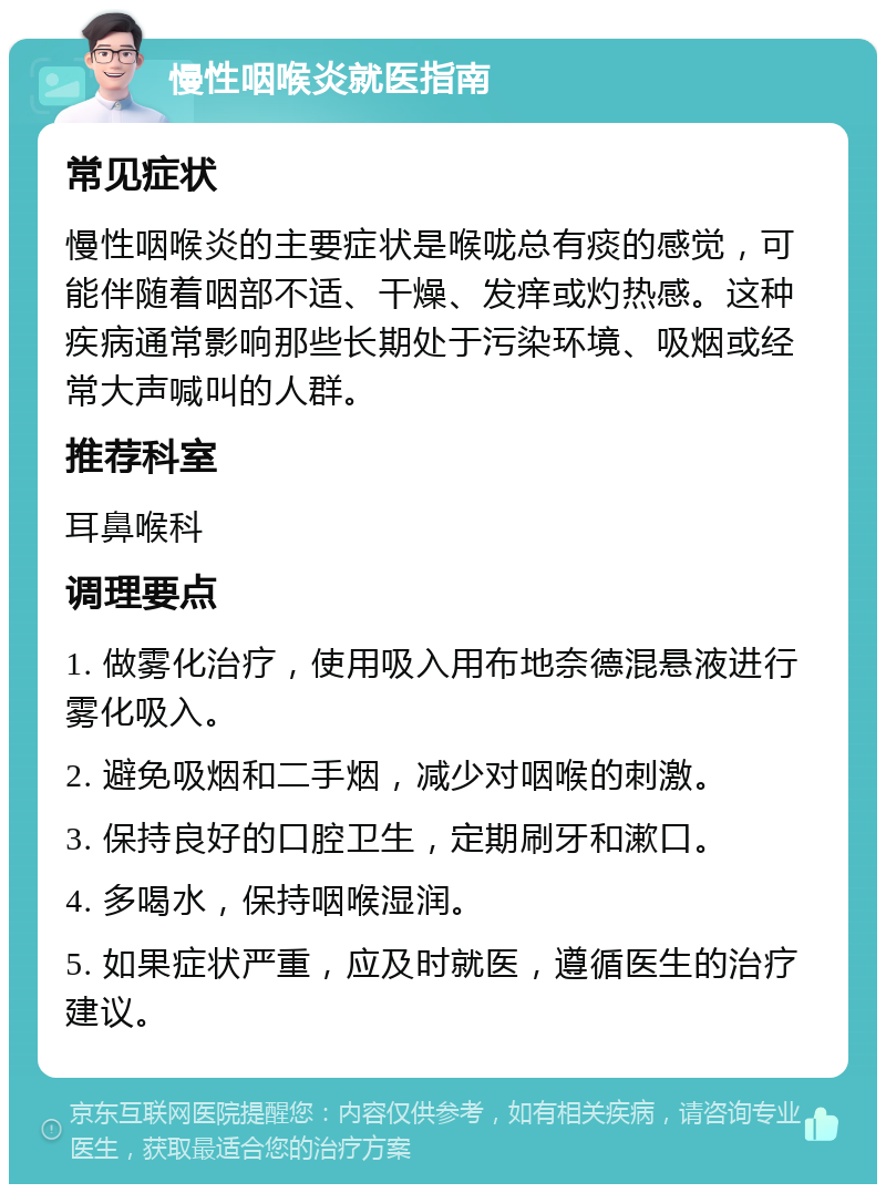 慢性咽喉炎就医指南 常见症状 慢性咽喉炎的主要症状是喉咙总有痰的感觉，可能伴随着咽部不适、干燥、发痒或灼热感。这种疾病通常影响那些长期处于污染环境、吸烟或经常大声喊叫的人群。 推荐科室 耳鼻喉科 调理要点 1. 做雾化治疗，使用吸入用布地奈德混悬液进行雾化吸入。 2. 避免吸烟和二手烟，减少对咽喉的刺激。 3. 保持良好的口腔卫生，定期刷牙和漱口。 4. 多喝水，保持咽喉湿润。 5. 如果症状严重，应及时就医，遵循医生的治疗建议。