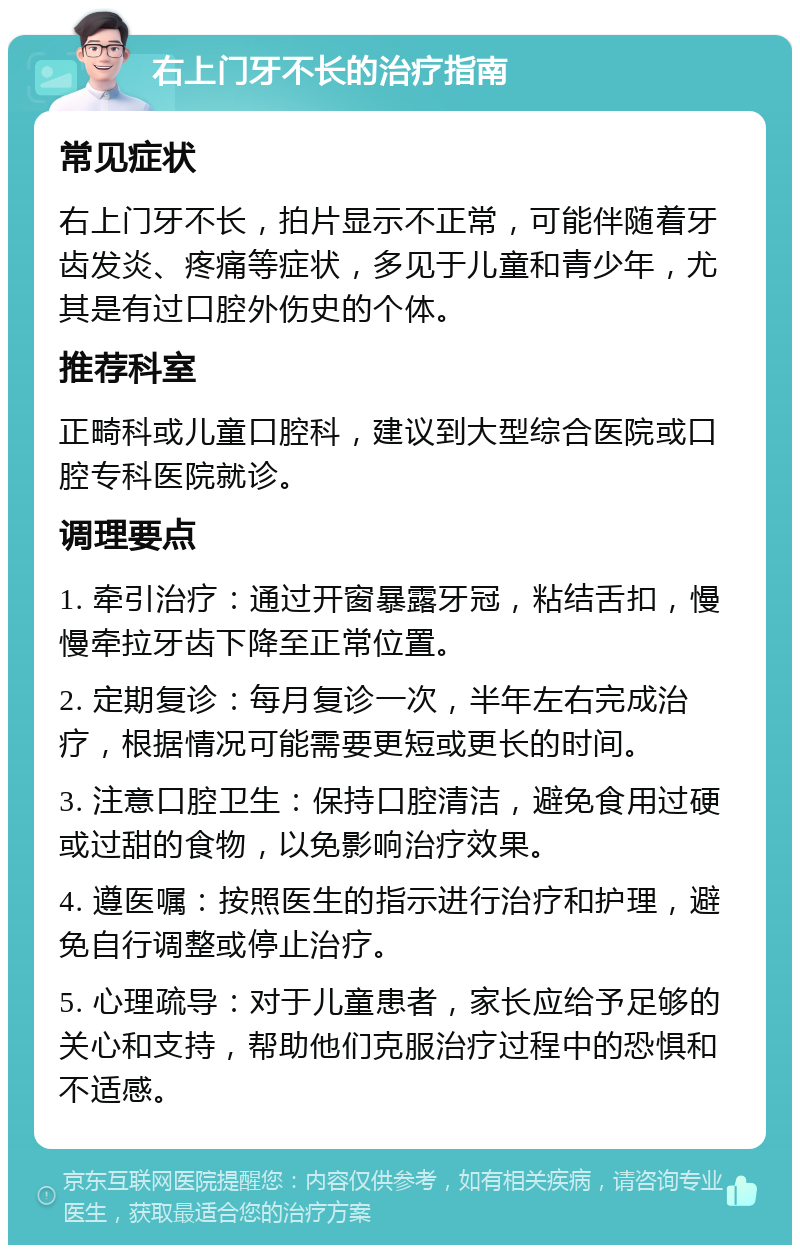 右上门牙不长的治疗指南 常见症状 右上门牙不长，拍片显示不正常，可能伴随着牙齿发炎、疼痛等症状，多见于儿童和青少年，尤其是有过口腔外伤史的个体。 推荐科室 正畸科或儿童口腔科，建议到大型综合医院或口腔专科医院就诊。 调理要点 1. 牵引治疗：通过开窗暴露牙冠，粘结舌扣，慢慢牵拉牙齿下降至正常位置。 2. 定期复诊：每月复诊一次，半年左右完成治疗，根据情况可能需要更短或更长的时间。 3. 注意口腔卫生：保持口腔清洁，避免食用过硬或过甜的食物，以免影响治疗效果。 4. 遵医嘱：按照医生的指示进行治疗和护理，避免自行调整或停止治疗。 5. 心理疏导：对于儿童患者，家长应给予足够的关心和支持，帮助他们克服治疗过程中的恐惧和不适感。