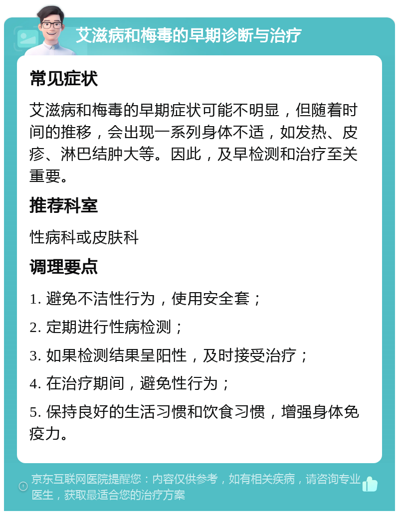 艾滋病和梅毒的早期诊断与治疗 常见症状 艾滋病和梅毒的早期症状可能不明显，但随着时间的推移，会出现一系列身体不适，如发热、皮疹、淋巴结肿大等。因此，及早检测和治疗至关重要。 推荐科室 性病科或皮肤科 调理要点 1. 避免不洁性行为，使用安全套； 2. 定期进行性病检测； 3. 如果检测结果呈阳性，及时接受治疗； 4. 在治疗期间，避免性行为； 5. 保持良好的生活习惯和饮食习惯，增强身体免疫力。