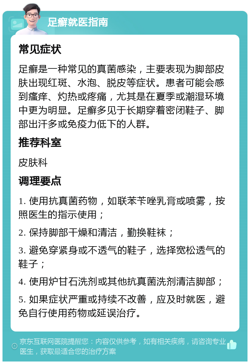 足癣就医指南 常见症状 足癣是一种常见的真菌感染，主要表现为脚部皮肤出现红斑、水泡、脱皮等症状。患者可能会感到瘙痒、灼热或疼痛，尤其是在夏季或潮湿环境中更为明显。足癣多见于长期穿着密闭鞋子、脚部出汗多或免疫力低下的人群。 推荐科室 皮肤科 调理要点 1. 使用抗真菌药物，如联苯苄唑乳膏或喷雾，按照医生的指示使用； 2. 保持脚部干燥和清洁，勤换鞋袜； 3. 避免穿紧身或不透气的鞋子，选择宽松透气的鞋子； 4. 使用炉甘石洗剂或其他抗真菌洗剂清洁脚部； 5. 如果症状严重或持续不改善，应及时就医，避免自行使用药物或延误治疗。