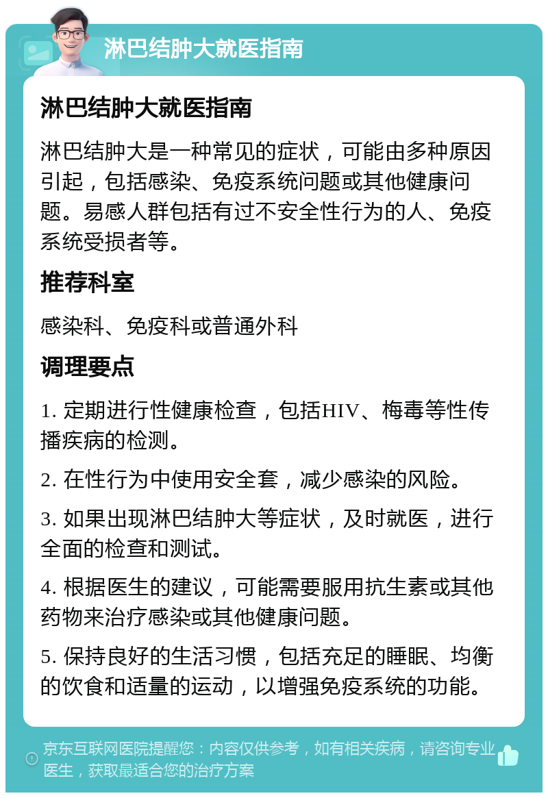 淋巴结肿大就医指南 淋巴结肿大就医指南 淋巴结肿大是一种常见的症状，可能由多种原因引起，包括感染、免疫系统问题或其他健康问题。易感人群包括有过不安全性行为的人、免疫系统受损者等。 推荐科室 感染科、免疫科或普通外科 调理要点 1. 定期进行性健康检查，包括HIV、梅毒等性传播疾病的检测。 2. 在性行为中使用安全套，减少感染的风险。 3. 如果出现淋巴结肿大等症状，及时就医，进行全面的检查和测试。 4. 根据医生的建议，可能需要服用抗生素或其他药物来治疗感染或其他健康问题。 5. 保持良好的生活习惯，包括充足的睡眠、均衡的饮食和适量的运动，以增强免疫系统的功能。