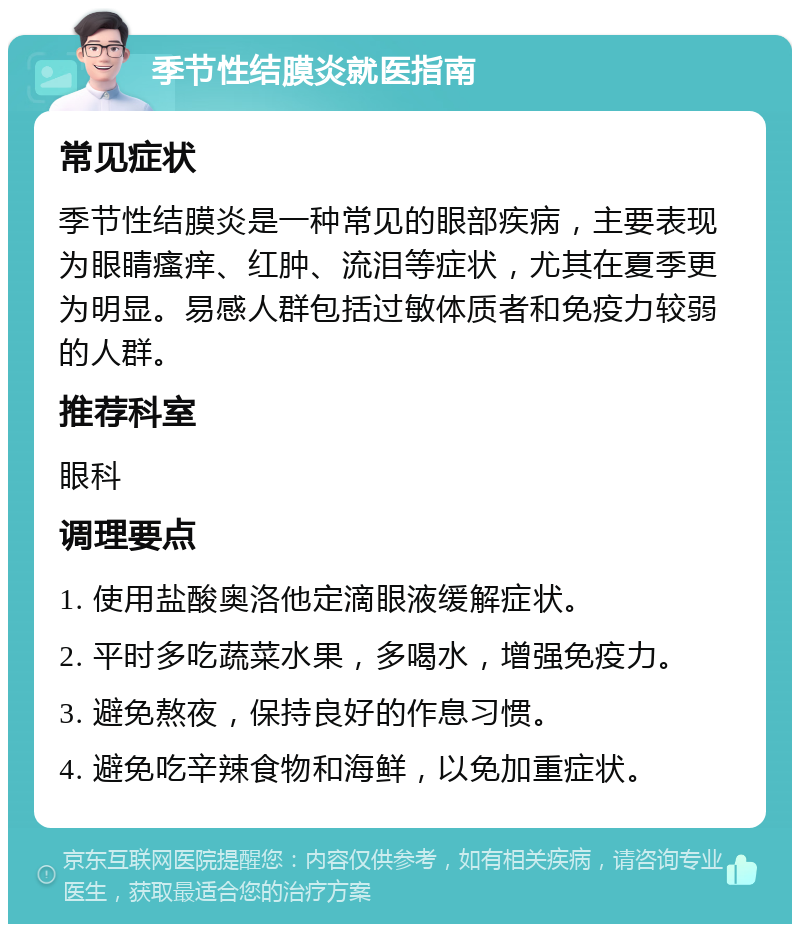 季节性结膜炎就医指南 常见症状 季节性结膜炎是一种常见的眼部疾病，主要表现为眼睛瘙痒、红肿、流泪等症状，尤其在夏季更为明显。易感人群包括过敏体质者和免疫力较弱的人群。 推荐科室 眼科 调理要点 1. 使用盐酸奥洛他定滴眼液缓解症状。 2. 平时多吃蔬菜水果，多喝水，增强免疫力。 3. 避免熬夜，保持良好的作息习惯。 4. 避免吃辛辣食物和海鲜，以免加重症状。